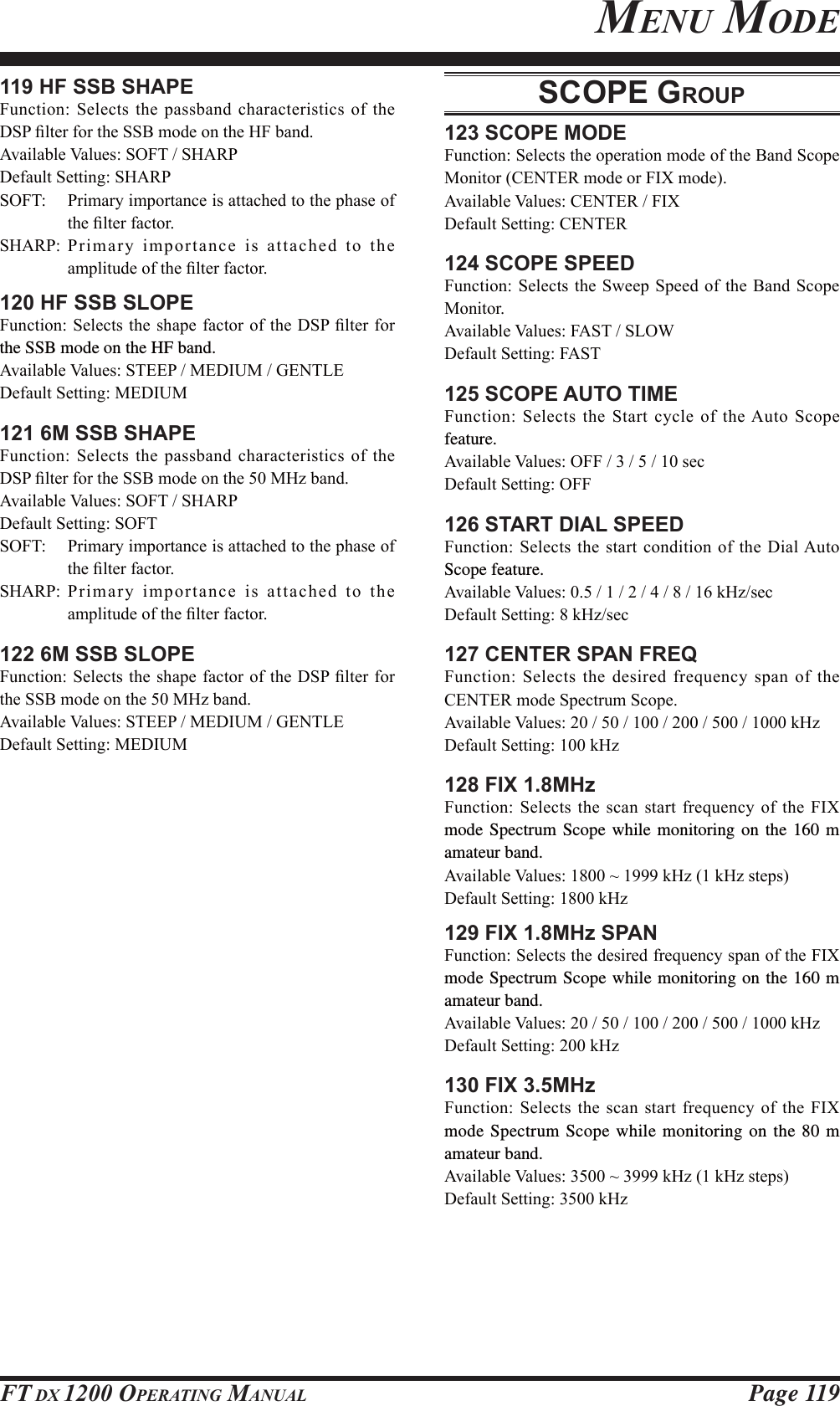 Page 119FT DX 1200 OPERATING MANUAL119 HF SSB SHAPE)XQFWLRQ6HOHFWVWKHSDVVEDQGFKDUDFWHULVWLFVRIWKH&apos;63¿OWHUIRUWKH66%PRGHRQWKH+)EDQG$YDLODEOH9DOXHV62)76+$53&apos;HIDXOW6HWWLQJ6+$5362)7 3ULPDU\LPSRUWDQFHLVDWWDFKHGWRWKHSKDVHRIWKH¿OWHUIDFWRU6+$53 3ULPD U\ LPSRUWDQFHLVDWWDFKHGWRWKHDPSOLWXGHRIWKH¿OWHUIDFWRU120 HF SSB SLOPE)XQFWLRQ6HOHFWVWKHVKDSHIDFWRURIWKH&apos;63¿OWHUIRUthe SSB mode on the HF band.$YDLODEOH9DOXHV67((30(&apos;,80*(17/(&apos;HIDXOW6HWWLQJ0(&apos;,80121 6M SSB SHAPE)XQFWLRQ6HOHFWVWKHSDVVEDQGFKDUDFWHULVWLFVRIWKH&apos;63¿OWHUIRUWKH66%PRGHRQWKH0+]EDQG$YDLODEOH9DOXHV62)76+$53&apos;HIDXOW6HWWLQJ62)762)7 3ULPDU\LPSRUWDQFHLVDWWDFKHGWRWKHSKDVHRIWKH¿OWHUIDFWRU6+$53 3ULPD U\ LPSRUWDQFHLVDWWDFKHGWRWKHDPSOLWXGHRIWKH¿OWHUIDFWRU122 6M SSB SLOPE)XQFWLRQ6HOHFWVWKHVKDSHIDFWRURIWKH&apos;63¿OWHUIRUWKH66%PRGHRQWKH0+]EDQG$YDLODEOH9DOXHV67((30(&apos;,80*(17/(&apos;HIDXOW6HWWLQJ0(&apos;,80SCOPE GROUP123 SCOPE MODE)XQFWLRQ6HOHFWVWKHRSHUDWLRQPRGHRIWKH%DQG6FRSH0RQLWRU&amp;(17(5PRGHRU),;PRGH$YDLODEOH9DOXHV&amp;(17(5),;&apos;HIDXOW6HWWLQJ&amp;(17(5124 SCOPE SPEED)XQFWLRQ6HOHFWVWKH6ZHHS6SHHGRIWKH%DQG6FRSH0RQLWRU$YDLODEOH9DOXHV)$676/2:&apos;HIDXOW6HWWLQJ)$67125 SCOPE AUTO TIME)XQFWLRQ6HOHFWVWKH6WDUWF\FOHRIWKH$XWR6FRSHfeature.$YDLODEOH9DOXHV2))VHF&apos;HIDXOW6HWWLQJ2))126 START DIAL SPEED)XQFWLRQ6HOHFWVWKHVWDUWFRQGLWLRQRIWKH&apos;LDO$XWRScope feature.$YDLODEOH9DOXHVN+]VHF&apos;HIDXOW6HWWLQJN+]VHF127 CENTER SPAN FREQ)XQFWLRQ6HOHFWVWKHGHVLUHGIUHTXHQF\VSDQRIWKH&amp;(17(5PRGH6SHFWUXP6FRSH$YDLODEOH9DOXHVN+]&apos;HIDXOW6HWWLQJN+]128 FIX 1.8MHz)XQFWLRQ6HOHFWVWKHVFDQVWDUWIUHTXHQF\RIWKH),;mode Spectrum Scope while monitoring on the 160 m amateur band.$YDLODEOH9DOXHVaN+]N+]VWHSV&apos;HIDXOW6HWWLQJN+]129 FIX 1.8MHz SPAN)XQFWLRQ6HOHFWVWKHGHVLUHGIUHTXHQF\VSDQRIWKH),;mode Spectrum Scope while monitoring on the 160 m amateur band.$YDLODEOH9DOXHVN+]&apos;HIDXOW6HWWLQJN+]130 FIX 3.5MHz)XQFWLRQ6HOHFWVWKHVFDQVWDUWIUHTXHQF\RIWKH),;mode Spectrum Scope while monitoring on the 80 m amateur band.$YDLODEOH9DOXHVaN+]N+]VWHSV&apos;HIDXOW6HWWLQJN+]MENU MODEFCC ID: K6620581X50 / IC: 511B-20581X50YAESU MUSEN CO., LTD.