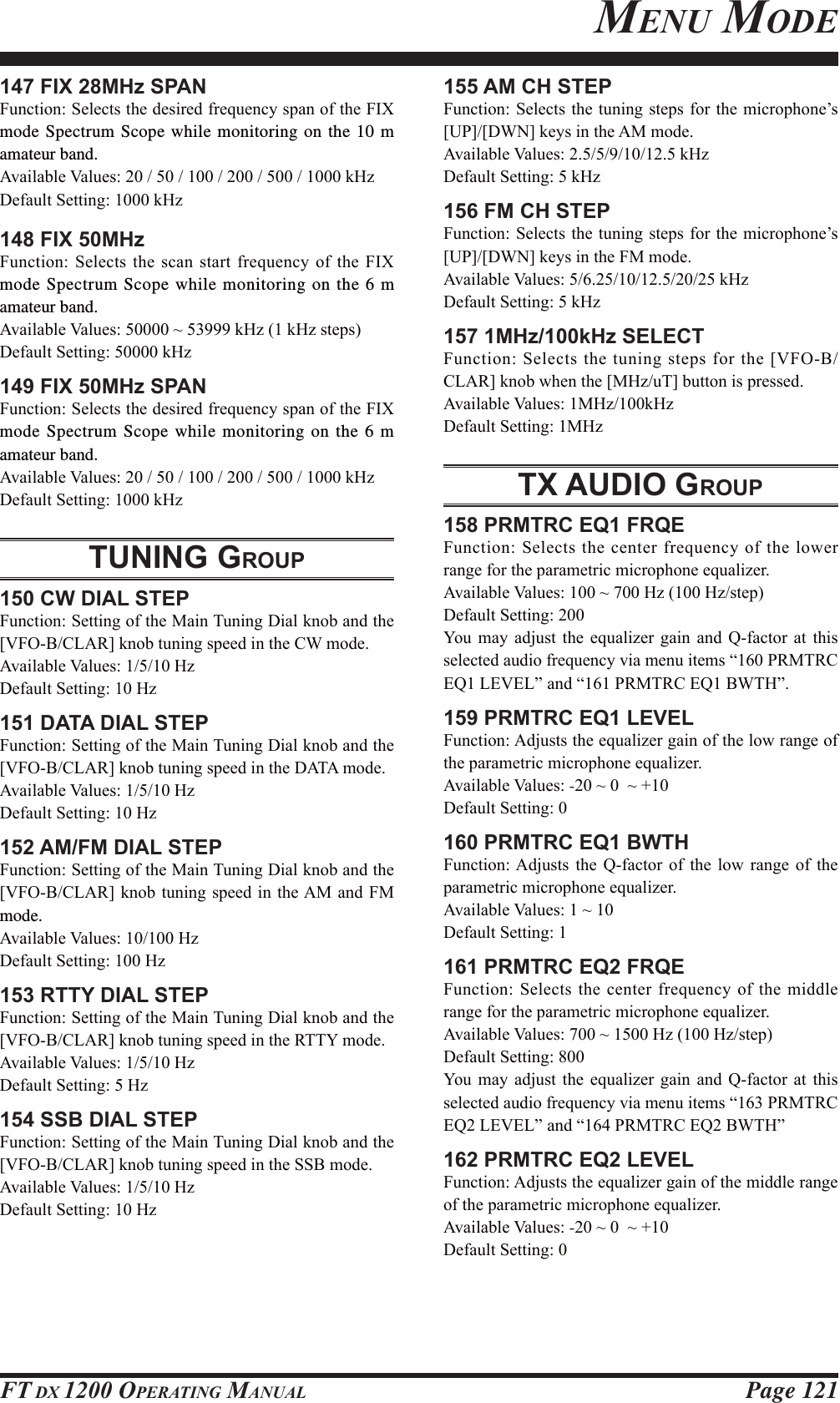 Page 121FT DX 1200 OPERATING MANUAL147 FIX 28MHz SPAN)XQFWLRQ6HOHFWVWKHGHVLUHGIUHTXHQF\VSDQRIWKH),;mode Spectrum Scope while monitoring on the 10 m amateur band.$YDLODEOH9DOXHVN+]&apos;HIDXOW6HWWLQJN+]148 FIX 50MHz)XQFWLRQ6HOHFWVWKHVFDQVWDUWIUHTXHQF\RIWKH),;mode Spectrum Scope while monitoring on the 6 m amateur band.$YDLODEOH9DOXHVaN+]N+]VWHSV&apos;HIDXOW6HWWLQJN+]149 FIX 50MHz SPAN)XQFWLRQ6HOHFWVWKHGHVLUHGIUHTXHQF\VSDQRIWKH),;mode Spectrum Scope while monitoring on the 6 m amateur band.$YDLODEOH9DOXHVN+]&apos;HIDXOW6HWWLQJN+]TUNING GROUP150 CW DIAL STEP)XQFWLRQ6HWWLQJRIWKH0DLQ7XQLQJ&apos;LDONQREDQGWKH&gt;9)2%&amp;/$5@NQREWXQLQJVSHHGLQWKH&amp;:PRGH$YDLODEOH9DOXHV+]&apos;HIDXOW6HWWLQJ+]151 DATA DIAL STEP)XQFWLRQ6HWWLQJRIWKH0DLQ7XQLQJ&apos;LDONQREDQGWKH&gt;9)2%&amp;/$5@NQREWXQLQJVSHHGLQWKH&apos;$7$PRGH$YDLODEOH9DOXHV+]&apos;HIDXOW6HWWLQJ+]152 AM/FM DIAL STEP)XQFWLRQ6HWWLQJRIWKH0DLQ7XQLQJ&apos;LDONQREDQGWKH&gt;9)2%&amp;/$5@NQREWXQLQJVSHHGLQWKH$0 DQG )0mode.$YDLODEOH9DOXHV+]&apos;HIDXOW6HWWLQJ+]153 RTTY DIAL STEP)XQFWLRQ6HWWLQJRIWKH0DLQ7XQLQJ&apos;LDONQREDQGWKH&gt;9)2%&amp;/$5@NQREWXQLQJVSHHGLQWKH577&lt;PRGH$YDLODEOH9DOXHV+]&apos;HIDXOW6HWWLQJ+]154 SSB DIAL STEP)XQFWLRQ6HWWLQJRIWKH0DLQ7XQLQJ&apos;LDONQREDQGWKH&gt;9)2%&amp;/$5@NQREWXQLQJVSHHGLQWKH66%PRGH$YDLODEOH9DOXHV+]&apos;HIDXOW6HWWLQJ+]155 AM CH STEP)XQFWLRQ6HOHFWVWKH WXQLQJ VWHSVIRUWKHPLFURSKRQH¶V&gt;83@&gt;&apos;:1@NH\VLQWKH$0PRGH$YDLODEOH9DOXHVN+]&apos;HIDXOW6HWWLQJN+]156 FM CH STEP)XQFWLRQ6HOHFWVWKH WXQLQJ VWHSVIRUWKHPLFURSKRQH¶V&gt;83@&gt;&apos;:1@NH\VLQWKH)0PRGH$YDLODEOH9DOXHVN+]&apos;HIDXOW6HWWLQJN+]157 1MHz/100kHz SELECT)XQFWLRQ6HOHFWVWKHWXQLQJVWHSVIRUWKH&gt;9)2%&amp;/$5@NQREZKHQWKH&gt;0+]X7@EXWWRQLVSUHVVHG$YDLODEOH9DOXHV0+]N+]&apos;HIDXOW6HWWLQJ0+]TX AUDIO GROUP158 PRMTRC EQ1 FRQE)XQFWLRQ6HOHFWVWKHFHQWHUIUHTXHQF\RIWKHORZHUUDQJHIRUWKHSDUDPHWULFPLFURSKRQHHTXDOL]HU$YDLODEOH9DOXHVa+]+]VWHS&apos;HIDXOW6HWWLQJ&lt;RX PD\ DGMXVW WKH HTXDOL]HU JDLQ DQG 4IDFWRU DW WKLVVHOHFWHGDXGLRIUHTXHQF\YLDPHQXLWHPV³35075&amp;(4/(9(/´ DQG³35075&amp;(4%:7+´159 PRMTRC EQ1 LEVEL)XQFWLRQ$GMXVWVWKHHTXDOL]HUJDLQRIWKHORZUDQJHRIWKHSDUDPHWULFPLFURSKRQHHTXDOL]HU$YDLODEOH9DOXHV-aa&apos;HIDXOW6HWWLQJ160 PRMTRC EQ1 BWTH)XQFWLRQ$GMXVWV WKH 4IDFWRU RI WKH ORZ UDQJH RI WKHSDUDPHWULFPLFURSKRQHHTXDOL]HU$YDLODEOH9DOXHVa&apos;HIDXOW6HWWLQJ161 PRMTRC EQ2 FRQE)XQFWLRQ6HOHFWVWKH FHQWHUIUHTXHQF\RI WKHPLGGOHUDQJHIRUWKHSDUDPHWULFPLFURSKRQHHTXDOL]HU$YDLODEOH9DOXHVa+]+]VWHS&apos;HIDXOW6HWWLQJ&lt;RX PD\ DGMXVW WKH HTXDOL]HU JDLQ DQG 4IDFWRU DW WKLVVHOHFWHGDXGLRIUHTXHQF\YLDPHQXLWHPV³35075&amp;(4/(9(/´ DQG³35075&amp;(4%:7+´162 PRMTRC EQ2 LEVEL)XQFWLRQ$GMXVWVWKHHTXDOL]HUJDLQRIWKHPLGGOHUDQJHRIWKHSDUDPHWULFPLFURSKRQHHTXDOL]HU$YDLODEOH9DOXHV-aa&apos;HIDXOW6HWWLQJMENU MODEFCC ID: K6620581X50 / IC: 511B-20581X50YAESU MUSEN CO., LTD.