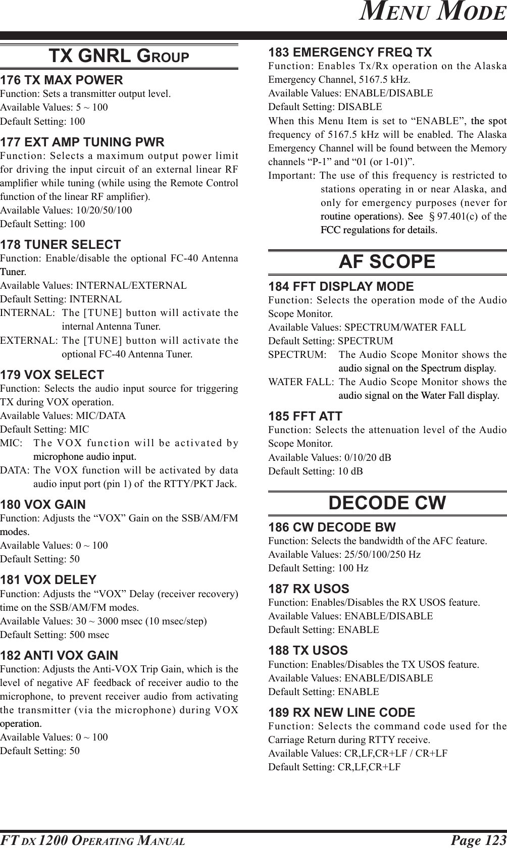 Page 123FT DX 1200 OPERATING MANUALMENU MODETX GNRL GROUP176 TX MAX POWER)XQFWLRQ6HWVDWUDQVPLWWHURXWSXWOHYHO$YDLODEOH9DOXHVa&apos;HIDXOW6HWWLQJ177 EXT AMP TUNING PWR)XQFWLRQ6HOHFWVDPD[LPXPRXWSXWSRZHUOLPLWIRUGULYLQJWKHLQSXWFLUFXLWRIDQH[WHUQDOOLQHDU 5)DPSOL¿HUZKLOHWXQLQJZKLOHXVLQJWKH5HPRWH&amp;RQWUROIXQFWLRQRIWKHOLQHDU5)DPSOL¿HU$YDLODEOH9DOXHV&apos;HIDXOW6HWWLQJ178 TUNER SELECT)XQFWLRQ(QDEOHGLVDEOHWKHRSWLRQDO)&amp;$QWHQQDTuner.$YDLODEOH9DOXHV,17(51$/(;7(51$/&apos;HIDXOW6HWWLQJ,17(51$/,17(51$/ 7KH&gt;781(@EXWWRQZLOODFWLYDWHWKHLQWHUQDO$QWHQQD7XQHU(;7(51$/7KH&gt;781(@EXWWRQZLOODFWLYDWHWKHRSWLRQDO)&amp;$QWHQQD7XQHU179 VOX SELECT)XQFWLRQ 6HOHFWV WKH DXGLR LQSXW VRXUFH IRU WULJJHULQJ7;GXULQJ92;RSHUDWLRQ$YDLODEOH9DOXHV0,&amp;&apos;$7$&apos;HIDXOW6HWWLQJ0,&amp;0,&amp; 7KH92;IXQFWLRQZLOOEHDFWLYDWHGE\microphone audio input.&apos;$7$7KH92;IXQFWLRQZLOOEHDFWLYDWHGE\GDWDDXGLRLQSXWSRUWSLQRIWKH577&lt;3.7-DFN180 VOX GAIN)XQFWLRQ$GMXVWVWKH³92;´*DLQRQWKH66%$0)0modes.$YDLODEOH9DOXHVa&apos;HIDXOW6HWWLQJ181 VOX DELEY)XQFWLRQ$GMXVWVWKH³92;´&apos;HOD\UHFHLYHUUHFRYHU\WLPHRQWKH66%$0)0PRGHV$YDLODEOH9DOXHVaPVHFPVHFVWHS&apos;HIDXOW6HWWLQJPVHF182 ANTI VOX GAIN)XQFWLRQ$GMXVWVWKH$QWL92;7ULS*DLQZKLFKLVWKHOHYHO RI QHJDWLYH$) IHHGEDFN RI UHFHLYHU DXGLR WR WKHPLFURSKRQH WR SUHYHQW UHFHLYHU DXGLR IURP DFWLYDWLQJWKHWUDQVPLWWHUYLDWKHPLFURSKRQHGXULQJ92;operation.$YDLODEOH9DOXHVa&apos;HIDXOW6HWWLQJ183 EMERGENCY FREQ TX)XQFWLRQ(QDEOHV7[5[RSHUDWLRQRQWKH$ODVND(PHUJHQF\&amp;KDQQHON+]$YDLODEOH9DOXHV(1$%/(&apos;,6$%/(&apos;HIDXOW6HWWLQJ&apos;,6$%/(:KHQWKLV0HQX,WHPLVVHWWR³(1$%/(´ the spot IUHTXHQF\ RI  N+] ZLOO EH HQDEOHG 7KH$ODVND(PHUJHQF\&amp;KDQQHOZLOOEHIRXQGEHWZHHQWKH0HPRU\FKDQQHOV³3´DQG³RU´,PSRUWDQW7KH XVHRIWKLVIUHTXHQF\LVUHVWULFWHGWRVWDWLRQV RSHUDWLQJLQRUQHDU$ODVNDDQGRQO\IRUHPHUJHQF\SXUSRVHVQHYHUIRUroutine operations). See §FRIWKHFCC regulations for details. AF SCOPE184 FFT DISPLAY MODE)XQFWLRQ6HOHFWVWKHRSHUDWLRQPRGHRIWKH$XGLR6FRSH0RQLWRU$YDLODEOH9DOXHV63(&amp;7580:$7(5)$//&apos;HIDXOW6HWWLQJ63(&amp;758063(&amp;7580 7KH$XGLR 6FRSH0RQLWRUVKRZVWKHaudio signal on the Spectrum display.:$7(5)$// 7KH$XGLR 6FRSH 0RQLWRU VKRZV WKHaudio signal on the Water Fall display.185 FFT ATT)XQFWLRQ6HOHFWVWKH DWWHQXDWLRQOHYHORIWKH$XGLR6FRSH0RQLWRU$YDLODEOH9DOXHVG%&apos;HIDXOW6HWWLQJG%DECODE CW186 CW DECODE BW)XQFWLRQ6HOHFWVWKHEDQGZLGWKRIWKH$)&amp;IHDWXUH$YDLODEOH9DOXHV+]&apos;HIDXOW6HWWLQJ+]187 RX USOS)XQFWLRQ(QDEOHV&apos;LVDEOHVWKH5;8626IHDWXUH$YDLODEOH9DOXHV(1$%/(&apos;,6$%/(&apos;HIDXOW6HWWLQJ(1$%/(188 TX USOS)XQFWLRQ(QDEOHV&apos;LVDEOHVWKH7;8626IHDWXUH$YDLODEOH9DOXHV(1$%/(&apos;,6$%/(&apos;HIDXOW6HWWLQJ(1$%/(189 RX NEW LINE CODE)XQFWLRQ6HOHFWVWKHFRPPDQGFRGHXVHGIRUWKH&amp;DUULDJH5HWXUQGXULQJ577&lt;UHFHLYH$YDLODEOH9DOXHV&amp;5/)&amp;5/)&amp;5/)&apos;HIDXOW6HWWLQJ&amp;5/)&amp;5/)FCC ID: K6620581X50 / IC: 511B-20581X50YAESU MUSEN CO., LTD.