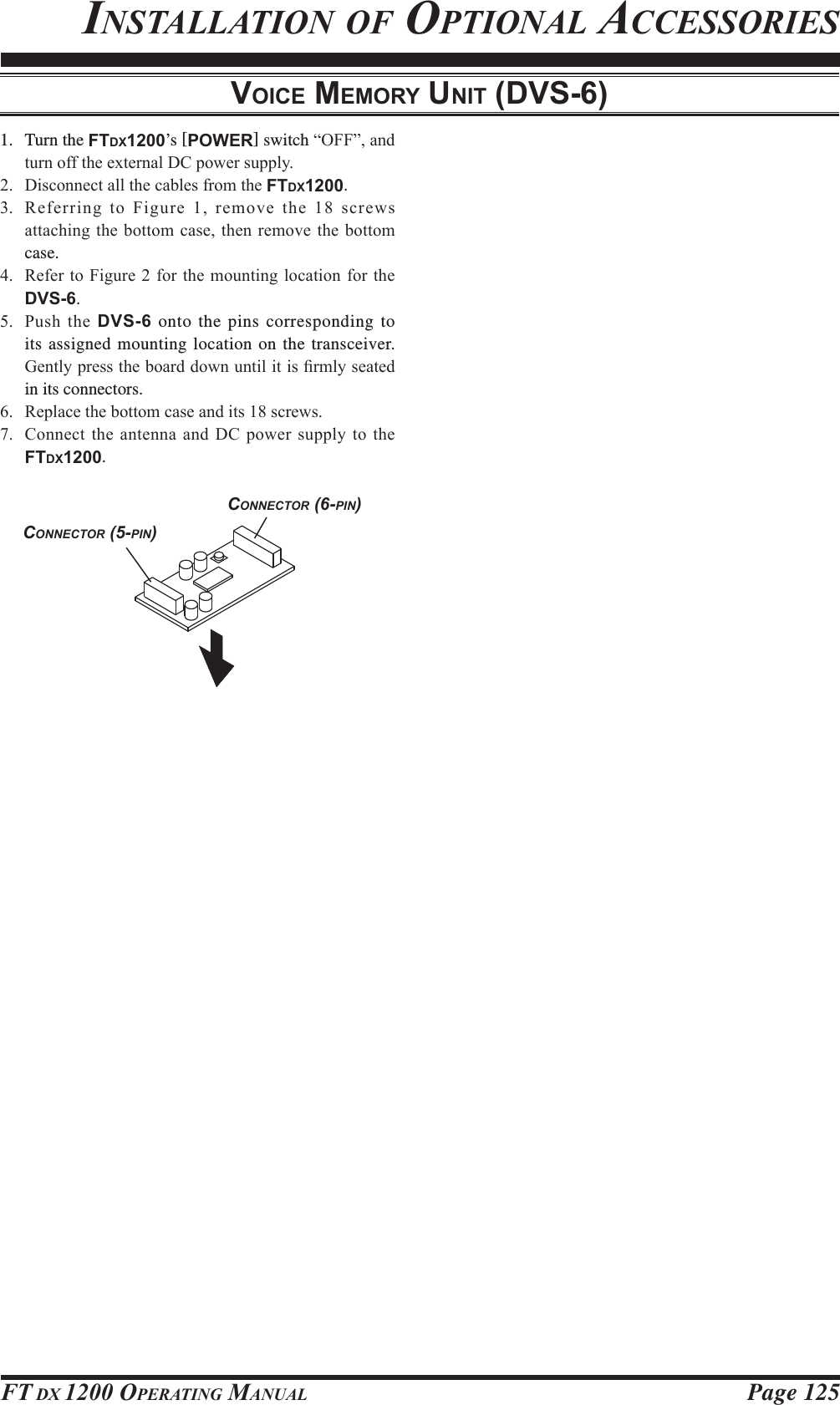 Page 125FT DX 1200 OPERATING MANUALVOICE MEMORY UNIT (DVS-6)INSTALLATION OF OPTIONAL ACCESSORIESCONNECTOR (5-PIN)CONNECTOR (6-PIN)1. Turn the FTDX1200’s [POWER] switch ³2))´DQGWXUQRIIWKHH[WHUQDO&apos;&amp;SRZHUVXSSO\ &apos;LVFRQQHFWDOOWKHFDEOHVIURPWKHFTDX1200. 5HIHUULQJWR)LJXUHUHPRYHWKHVFUHZVDWWDFKLQJWKHERWWRPFDVHWKHQUHPRYHWKHERWWRPcase. 5HIHUWR)LJXUHIRUWKHPRXQWLQJORFDWLRQIRUWKHDVS-6. 3XVKWKHDVS-6 onto the pins corresponding to its assigned mounting location on the transceiver. *HQWO\SUHVVWKHERDUGGRZQXQWLOLWLV¿UPO\VHDWHGin its connectors. 5HSODFHWKHERWWRPFDVHDQGLWVVFUHZV &amp;RQQHFWWKHDQWHQQDDQG&apos;&amp;SRZHUVXSSO\WRWKHFTDX1200.FCC ID: K6620581X50 / IC: 511B-20581X50YAESU MUSEN CO., LTD.