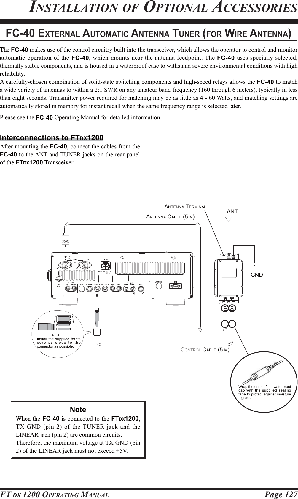 Page 127FT DX 1200 OPERATING MANUALINSTALLATION OF OPTIONAL ACCESSORIESFC-40 EXTERNAL AUTOMATIC ANTENNA TUNER (FOR WIRE ANTENNA)The FC-40PDNHVXVHRIWKHFRQWUROFLUFXLWU\EXLOWLQWRWKHWUDQVFHLYHUZKLFKDOORZVWKHRSHUDWRUWRFRQWURODQGPRQLWRUautomatic operation of the FC-40ZKLFKPRXQWVQHDUWKHDQWHQQDIHHGSRLQW7KHFC-40XVHVVSHFLDOO\VHOHFWHGWKHUPDOO\VWDEOHFRPSRQHQWVDQGLVKRXVHGLQDZDWHUSURRIFDVHWRZLWKVWDQGVHYHUHHQYLURQPHQWDOFRQGLWLRQVZLWKKLJKreliability.$FDUHIXOO\FKRVHQFRPELQDWLRQRIVROLGVWDWHVZLWFKLQJFRPSRQHQWVDQGKLJKVSHHGUHOD\VDOORZVWKHFC-40 to match DZLGHYDULHW\RIDQWHQQDVWRZLWKLQD6:5RQDQ\DPDWHXUEDQGIUHTXHQF\WKURXJKPHWHUVW\SLFDOO\LQOHVVWKDQHLJKWVHFRQGV7UDQVPLWWHUSRZHUUHTXLUHGIRUPDWFKLQJPD\EHDVOLWWOHDV:DWWVDQGPDWFKLQJVHWWLQJVDUHDXWRPDWLFDOO\VWRUHGLQPHPRU\IRULQVWDQWUHFDOOZKHQWKHVDPHIUHTXHQF\UDQJHLVVHOHFWHGODWHU3OHDVHVHHWKHFC-402SHUDWLQJ0DQXDOIRUGHWDLOHGLQIRUPDWLRQInterconnections to FTDX1200$IWHUPRXQWLQJWKHFC-40FRQQHFWWKHFDEOHVIURPWKHFC-40WRWKH$17DQG781(5MDFNVRQWKHUHDUSDQHOof the FTDX1200 Transceiver.ANTENNA CABLE (5 M)CONTROL CABLE (5 M)GNDANTANTENNA TERMINALInstall the supplied ferrite core as close to the connector as possible.Wrap the ends of the waterproof cap with the supplied sealing tape to protect against moisture ingress.NoteWhen the FC-40 is connected to the FTDX12007;*1&apos;SLQRIWKH781(5MDFNDQGWKH/,1($5MDFNSLQDUHFRPPRQFLUFXLWV7KHUHIRUHWKHPD[LPXPYROWDJHDW7;*1&apos;SLQRIWKH/,1($5MDFNPXVWQRWH[FHHG9FCC ID: K6620581X50 / IC: 511B-20581X50YAESU MUSEN CO., LTD.