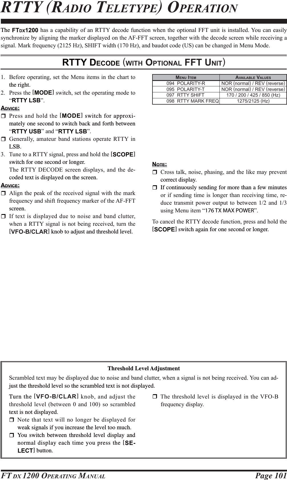 Page 101FT DX 1200 OPERATING MANUALRTTY (RADIO TELETYPE) OPERATIONThe FTDX1200KDV DFDSDELOLW\RIDQ577&lt;GHFRGHIXQFWLRQZKHQWKHRSWLRQDO))7XQLWLVLQVWDOOHG&lt;RX FDQHDVLO\V\QFKURQL]HE\DOLJQLQJWKHPDUNHUGLVSOD\HGRQWKH$)))7VFUHHQWRJHWKHUZLWKWKHGHFRGHVFUHHQZKLOHUHFHLYLQJDVLJQDO0DUNIUHTXHQF\+]6+,)7ZLGWK+]DQGEDXGRWFRGH86FDQEHFKDQJHGLQ0HQX0RGHRTTY DECODE (WITH OPTIONAL FFT UNIT) %HIRUHRSHUDWLQJVHWWKH0HQXLWHPVLQWKHFKDUWWRthe right. 3UHVVWKH[MODE]VZLWFKVHWWKHRSHUDWLQJPRGHWR³RTTY LSB´ADVICE: 3UHVVDQGKROGWKH[MODE] switch for approxi-mately one second to switch back and forth between ³RTTY USB´DQG³RTTY LSB´ *HQHUDOO\ DPDWHXUEDQGVWDWLRQVRSHUDWH 577&lt; LQLSB. 7XQHWRD577&lt;VLJQDOSUHVVDQGKROGWKH[SCOPE] switch for one second or longer. 7KH577&lt; &apos;(&amp;2&apos;(VFUHHQGLVSOD\VDQG WKHGH-coded text is displayed on the screen.ADVICE: $OLJQWKHSHDNRIWKHUHFHLYHGVLJQDOZLWKWKHPDUNIUHTXHQF\DQGVKLIWIUHTXHQF\PDUNHURIWKH$)))7screen. ,IWH[WLVGLVSOD\HGGXHWRQRLVHDQGEDQGFOXWWHUZKHQD577&lt;VLJQDOLVQRWEHLQJUHFHLYHGWXUQWKH[VFO-B/CLAR] knob to adjust and threshold level. MENU ITEM AVAILABLE VALUES  094  POLARITY-R  NOR (normal) / REV (reverse)  095  POLARITY-T  NOR (normal) / REV (reverse)  097  RTTY SHIFT  170 / 200 / 425 / 850 (Hz)  098  RTTY MARK FREQ  1275/2125 (Hz)Threshold Level Adjustment6FUDPEOHGWH[WPD\EHGLVSOD\HGGXHWRQRLVHDQGEDQGFOXWWHUZKHQDVLJQDOLVQRWEHLQJUHFHLYHG&lt;RXFDQDG-just the threshold level so the scrambled text is not displayed.Turn the [VFO-B/CLAR]NQREDQGDGMXVWWKHWKUHVKROGOHYHOEHWZHHQ  DQGVRVFUDPEOHGtext is not displayed. 1RWH WKDWWH[WZLOOQRORQJHUEHGLVSOD\HGIRUweak signals if you increase the level too much. You switch between threshold level display and normal display each time you press the [SE-LECT] button. 7KHWKUHVKROG OHYHOLVGLVSOD\HGLQWKH9)2%IUHTXHQF\GLVSOD\NOTE: &amp;URVVWDONQRLVHSKDVLQJDQGWKHOLNHPD\SUHYHQWcorrect display.  If continuously sending for more than a few minutes RULIVHQGLQJWLPHLVORQJHUWKDQUHFHLYLQJWLPHUH-GXFH WUDQVPLW SRZHU RXWSXW WR EHWZHHQ  DQG XVLQJ0HQXLWHP³176 TX MAX POWER´7RFDQFHOWKH577&lt;GHFRGHIXQFWLRQSUHVVDQGKROGWKH[SCOPE] switch again for one second or longer.FCC ID: K6620581X50 / IC: 511B-20581X50YAESU MUSEN CO., LTD.