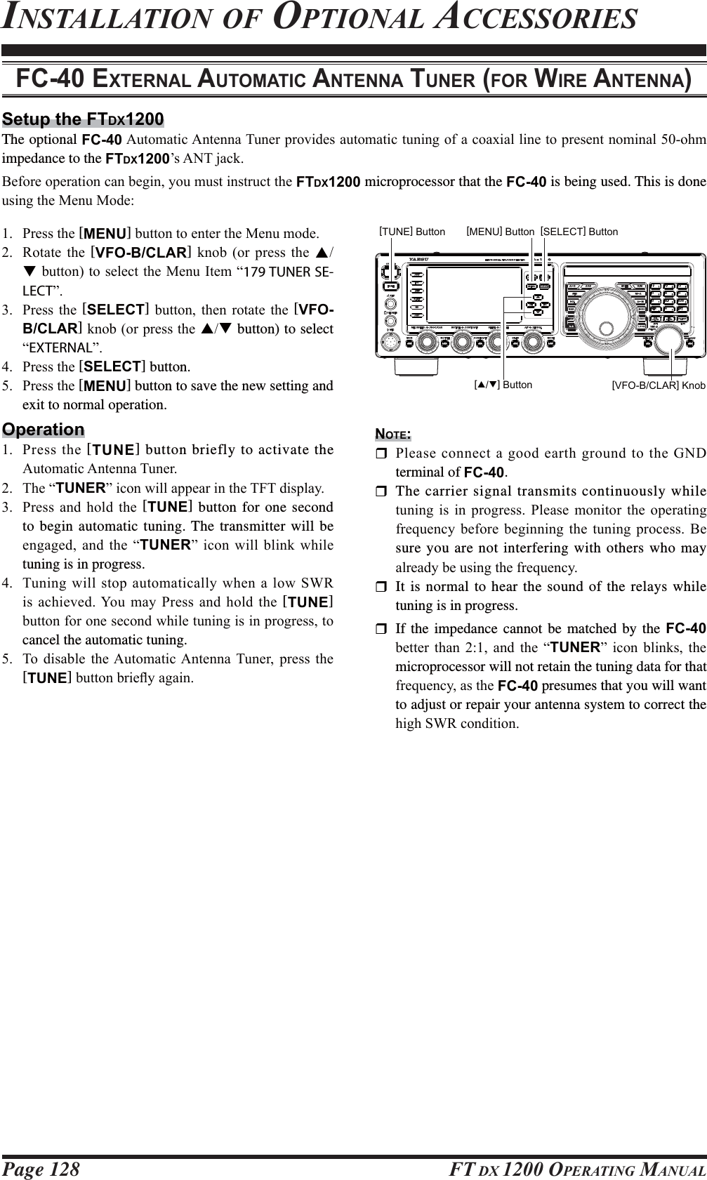 Page 128 FT DX 1200 OPERATING MANUALINSTALLATION OF OPTIONAL ACCESSORIESSetup the FTDX1200The optional FC-40$XWRPDWLF$QWHQQD7XQHUSURYLGHVDXWRPDWLFWXQLQJRIDFRD[LDOOLQHWRSUHVHQWQRPLQDORKPimpedance to the FTDX1200¶V$17MDFN%HIRUHRSHUDWLRQFDQEHJLQ\RXPXVWLQVWUXFWWKHFTDX1200 microprocessor that the FC-40 is being used. This is done XVLQJWKH0HQX0RGHFC-40 EXTERNAL AUTOMATIC ANTENNA TUNER (FOR WIRE ANTENNA) 3UHVVWKH[MENU]EXWWRQWRHQWHUWKH0HQXPRGH 5RWDWH WKH [VFO-B/CLAR] NQRE RU SUHVV WKH STEXWWRQWRVHOHFWWKH0HQX,WHP³179 TUNER SE-LECT´ 3UHVV WKH [SELECT] EXWWRQ WKHQ URWDWH WKH [VFO-B/CLAR]NQRERUSUHVVWKHST button) to select ³EXTERNAL´ 3UHVVWKH[SELECT] button. 3UHVVWKH[MENU] button to save the new setting and exit to normal operation.Operation 3UHVV WKH [TUNE] button briefly to activate the $XWRPDWLF$QWHQQD7XQHU 7KH³TUNER´LFRQZLOODSSHDULQWKH7)7GLVSOD\ 3UHVV DQG KROG WKH [TUNE] button for one second to begin automatic tuning. The transmitter will be HQJDJHGDQGWKH³TUNER´LFRQZLOOEOLQNZKLOHtuning is in progress. 7XQLQJZLOOVWRS DXWRPDWLFDOO\ZKHQ DORZ 6:5LVDFKLHYHG&lt;RXPD\3UHVVDQGKROGWKH[TUNE] EXWWRQIRURQHVHFRQGZKLOHWXQLQJLVLQSURJUHVVWRcancel the automatic tuning. 7R GLVDEOH WKH$XWRPDWLF$QWHQQD 7XQHU SUHVV WKH[TUNE]EXWWRQEULHÀ\DJDLQ[VFO-B/CLAR] Knob[MENU] Button[TUNE] Button [SELECT] Button[S/T] ButtonNOTE: 3OHDVHFRQQHFWDJRRGHDUWKJURXQGWRWKH*1&apos;terminal of FC-40.  The carrier signal transmits continuously while WXQLQJ LV LQ SURJUHVV 3OHDVH PRQLWRU WKH RSHUDWLQJIUHTXHQF\ EHIRUH EHJLQQLQJ WKH WXQLQJ SURFHVV %Hsure you are not interfering with others who may DOUHDG\EHXVLQJWKHIUHTXHQF\  It is normal to hear the sound of the relays while tuning is in progress.  If the impedance cannot be matched by the FC-40 EHWWHU WKDQ  DQG WKH ³TUNER´ LFRQ EOLQNV WKHmicroprocessor will not retain the tuning data for that IUHTXHQF\DVWKHFC-40 presumes that you will want to adjust or repair your antenna system to correct the KLJK6:5FRQGLWLRQFCC ID: K6620581X50 / IC: 511B-20581X50YAESU MUSEN CO., LTD.