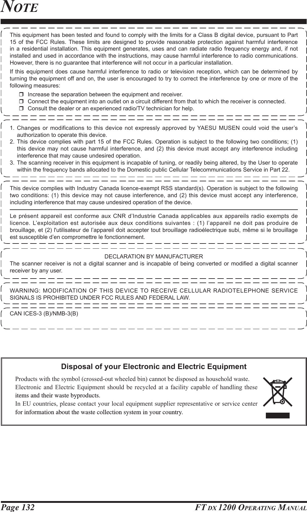 Page 132 FT DX 1200 OPERATING MANUALNOTEDisposal of your Electronic and Electric Equipment3URGXFWVZLWKWKHV\PEROFURVVHGRXWZKHHOHGELQFDQQRWEHGLVSRVHGDVKRXVHKROGZDVWH(OHFWURQLFDQG (OHFWULF (TXLSPHQW VKRXOG EH UHF\FOHG DWD IDFLOLW\FDSDEOH RI KDQGOLQJWKHVHitems and their waste byproducts.,Q(8FRXQWULHVSOHDVHFRQWDFW\RXUORFDOHTXLSPHQWVXSSOLHUUHSUHVHQWDWLYHRUVHUYLFHFHQWHUfor information about the waste collection system in your country.1. Changes or modifications to this device not expressly approved by YAESU MUSEN could void the user’s authorization to operate this device.2. This device complies with part 15 of the FCC Rules. Operation is subject to the following two conditions; (1) this device may not cause harmful interference, and (2) this device must accept any interference including interference that may cause undesired operation.3. The scanning receiver in this equipment is incapable of tuning, or readily being altered, by the User to operate within the frequency bands allocated to the Domestic public Cellular Telecommunications Service in Part 22.DECLARATION BY MANUFACTURER7KHVFDQQHUUHFHLYHULV QRW D GLJLWDO VFDQQHU DQG LV LQFDSDEOH RIEHLQJ FRQYHUWHG RU PRGL¿HG D GLJLWDO VFDQQHUreceiver by any user.WARNING: MODIFICATION OF THIS DEVICE TO RECEIVE CELLULAR RADIOTELEPHONE SERVICE SIGNALS IS PROHIBITED UNDER FCC RULES AND FEDERAL LAW.CAN ICES-3 (B)/NMB-3(B)This equipment has been tested and found to comply with the limits for a Class B digital device, pursuant to Part 15 of the FCC Rules. These limits are designed to provide reasonable protection against harmful interference in a residential installation. This equipment generates, uses and can radiate radio frequency energy and, if not installed and used in accordance with the instructions, may cause harmful interference to radio communications. However, there is no guarantee that interference will not occur in a particular installation.If this equipment does cause harmful interference to radio or television reception, which can be determined by turning the equipment off and on, the user is encouraged to try to correct the interference by one or more of the following measures:  Increase the separation between the equipment and receiver.  Connect the equipment into an outlet on a circuit different from that to which the receiver is connected.  Consult the dealer or an experienced radio/TV technician for help.This device complies with Industry Canada licence-exempt RSS standard(s). Operation is subject to the following two conditions: (1) this device may not cause interference, and (2) this device must accept any interference, including interference that may cause undesired operation of the device.Le présent appareil est conforme aux CNR d’Industrie Canada applicables aux appareils radio exempts de licence. L’exploitation est autorisée aux deux conditions suivantes : (1) l’appareil ne doit pas produire de brouillage, et (2) l&apos;utilisateur de l’appareil doit accepter tout brouillage radioélectrique subi, même si le brouillage est susceptible d’en compromettre le fonctionnement.FCC ID: K6620581X50 / IC: 511B-20581X50YAESU MUSEN CO., LTD.