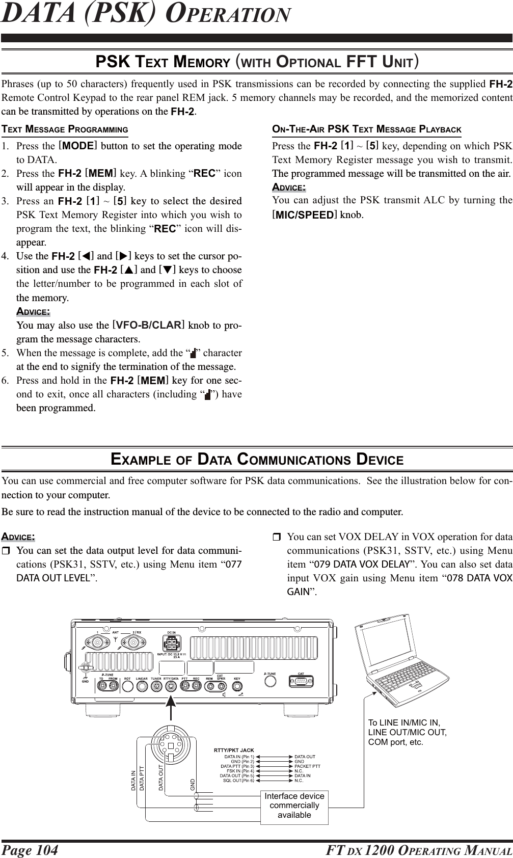 Page 104 FT DX 1200 OPERATING MANUALPSK TEXT MEMORY (WITH OPTIONAL FFT UNIT)EXAMPLE OF DATA COMMUNICATIONS DEVICE &lt;RXFDQXVHFRPPHUFLDODQGIUHHFRPSXWHUVRIWZDUHIRU36.GDWDFRPPXQLFDWLRQV6HHWKHLOOXVWUDWLRQEHORZIRUFRQ-nection to your computer.Be sure to read the instruction manual of the device to be connected to the radio and computer.3KUDVHVXSWRFKDUDFWHUVIUHTXHQWO\XVHGLQ36.WUDQVPLVVLRQVFDQEHUHFRUGHGE\FRQQHFWLQJWKHVXSSOLHGFH-2 5HPRWH&amp;RQWURO.H\SDGWRWKHUHDUSDQHO5(0MDFNPHPRU\FKDQQHOVPD\EHUHFRUGHGDQGWKHPHPRUL]HGFRQWHQWcan be transmitted by operations on the FH-2.TEXT MESSAGE PROGRAMMING 3UHVVWKH[MODE] button to set the operating mode WR&apos;$7$ 3UHVVWKHFH-2 [MEM]NH\$EOLQNLQJ³REC´LFRQwill appear in the display. 3UHVVDQFH-2 [1]a[5] key to select the desired 36.7H[W0HPRU\ 5HJLVWHULQWRZKLFK\RXZLVKWRSURJUDPWKHWH[WWKHEOLQNLQJ³REC´LFRQZLOOGLV-appear.4. Use the FH-2 [W] and [X] keys to set the cursor po-sition and use the FH-2 [S] and [T] keys to choose WKH OHWWHUQXPEHU WR EH SURJUDPPHG LQ HDFK VORW RIthe memory.ADVICE:  You may also use the [VFO-B/CLAR] knob to pro-gram the message characters. :KHQWKHPHVVDJHLVFRPSOHWHDGGWKH³ ´FKDUDFWHUat the end to signify the termination of the message. 3UHVVDQGKROGLQWKHFH-2 [MEM] key for one sec-RQGWRH[LWRQFHDOOFKDUDFWHUVLQFOXGLQJ³ ´KDYHbeen programmed.DATA (PSK) OPERATIONON-THE-AIR PSK TEXT MESSAGE PLAYBACK3UHVVWKHFH-2 [1]a[5]NH\GHSHQGLQJRQZKLFK36.7H[W 0HPRU\ 5HJLVWHUPHVVDJH\RXZLVK WR WUDQVPLWThe programmed message will be transmitted on the air.ADVICE:&lt;RXFDQDGMXVWWKH36.WUDQVPLW$/&amp; E\WXUQLQJWKH[MIC/SPEED] knob.ADVICE:  You can set the data output level for data communi-FDWLRQV36.6679HWFXVLQJ0HQXLWHP³077 DATA OUT LEVEL´ &lt;RXFDQVHW92;&apos;(/$&lt;LQ92;RSHUDWLRQIRUGDWDFRPPXQLFDWLRQV36.6679HWF XVLQJ0HQXLWHP³079 DATA VOX DELAY´&lt;RXFDQDOVRVHWGDWDLQSXW92; JDLQ XVLQJ 0HQX LWHP ³078 DATA VOX GAIN´Interface device commercially availableTo LINE IN/MIC IN,  LINE OUT/MIC OUT, COM port, etc.FCC ID: K6620581X50 / IC: 511B-20581X50YAESU MUSEN CO., LTD.