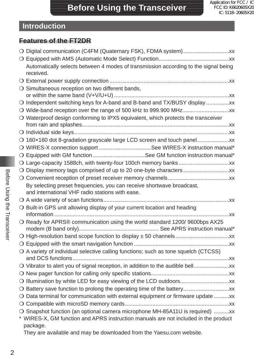 2Before Using the TransceiverBefore Using the TransceiverIntroductionFeatures of the FT2DRm Digital communication (C4FM (Quaternary FSK), FDMA system) ������������������������������xxm Equipped with AMS (Automatic Mode Select) Function ����������������������������������������������xx  Automatically selects between 4 modes of transmission according to the signal being received�m External power supply connection ������������������������������������������������������������������������������xxm Simultaneous reception on two different bands,  or within the same band (V+V/U+U) ���������������������������������������������������������������������������xxm Independent switching keys for A-band and B-band and TX/BUSY display ���������������xx m Wide-band reception over the range of 500 kHz to 999�900 MHz ������������������������������xxm Waterproof design conforming to IPX5 equivalent, which protects the transceiver  from rain and splashes ������������������������������������������������������������������������������������������������xxm Individual side keys �����������������������������������������������������������������������������������������������������xxm 160×160 dot 8-gradation grayscale large LCD screen and touch panel ���������������������xx m WIRES-X connection support ����������������������������������See WIRES-X instruction manual*m Equipped with GM function ����������������������������������See GM function instruction manual*m Large-capacity 1588ch, with twenty-four 100ch memory banks ���������������������������������xxm Display memory tags comprised of up to 20 one-byte characters ������������������������������xxm Convenient reception of preset receiver memory channels ����������������������������������������xx  By selecting preset frequencies, you can receive shortwave broadcast,  and international VHF radio stations with ease�m A wide variety of scan functions ����������������������������������������������������������������������������������xxm Built-in GPS unit allowing display of your current location and heading  information ������������������������������������������������������������������������������������������������������������������xxm Ready for APRS® communication using the world standard 1200/ 9600bps AX25 modem (B band only) ���������������������������������������������������� See APRS instruction manual*m High-resolution band scope function to display ± 50 channels �����������������������������������xxm Equipped with the smart navigation function ��������������������������������������������������������������xxm A variety of individual selective calling functions; such as tone squelch (CTCSS)  and DCS functions ������������������������������������������������������������������������������������������������������xxm Vibrator to alert you of signal reception, in addition to the audible bell �����������������������xxm New pager function for calling only specific stations ���������������������������������������������������xxm Illumination by white LED for easy viewing of the LCD outdoors ��������������������������������xxm Battery save function to prolong the operating time of the battery ������������������������������xxm Data terminal for communication with external equipment or firmware update ����������xxm Compatible with microSD memory cards ��������������������������������������������������������������������xxm Snapshot function (an optional camera microphone MH-85A11U is required)  ����������xx* WIRES-X, GM function and APRS instruction manuals are not included in the product package�  They are available and may be downloaded from the Yaesu�com website�Application for FCC / IC FCC ID: K6620605X20 IC: 511B-20605X20