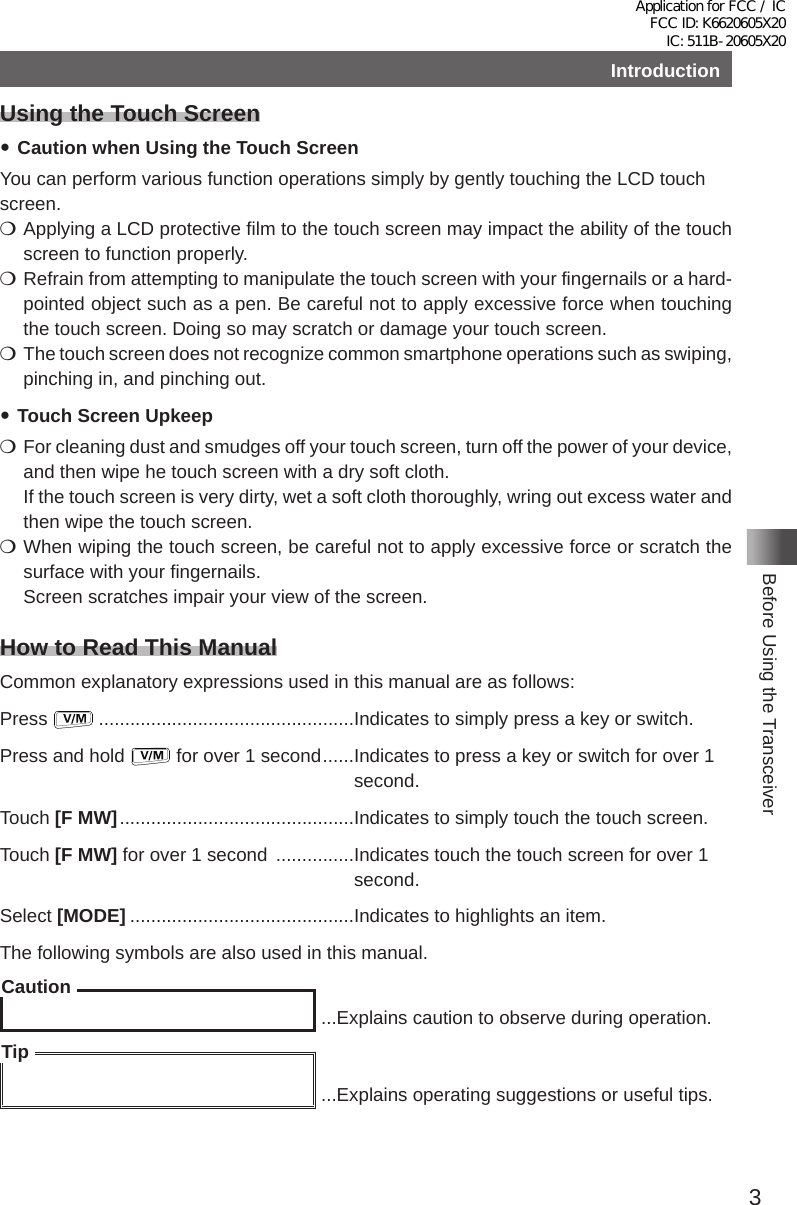 3Before Using the TransceiverIntroductionUsing the Touch Screen yCaution when Using the Touch ScreenYou can perform various function operations simply by gently touching the LCD touch screen� mApplying a LCD protective film to the touch screen may impact the ability of the touch screen to function properly� mRefrain from attempting to manipulate the touch screen with your fingernails or a hard-pointed object such as a pen� Be careful not to apply excessive force when touching the touch screen� Doing so may scratch or damage your touch screen� mThe touch screen does not recognize common smartphone operations such as swiping, pinching in, and pinching out� yTouch Screen Upkeep mFor cleaning dust and smudges off your touch screen, turn off the power of your device, and then wipe he touch screen with a dry soft cloth�If the touch screen is very dirty, wet a soft cloth thoroughly, wring out excess water and then wipe the touch screen� mWhen wiping the touch screen, be careful not to apply excessive force or scratch the surface with your fingernails�Screen scratches impair your view of the screen�How to Read This ManualCommon explanatory expressions used in this manual are as follows:Press   �������������������������������������������������Indicates to simply press a key or switch�Press and hold   for over 1 second ������ Indicates to press a key or switch for over 1 second�Touch [F MW] ���������������������������������������������Indicates to simply touch the touch screen�Touch [F MW] for over 1 second  ��������������� Indicates touch the touch screen for over 1 second�Select [MODE] �������������������������������������������Indicates to highlights an item�The following symbols are also used in this manual�Caution ���Explains caution to observe during operation�Tip ���Explains operating suggestions or useful tips�Application for FCC / IC FCC ID: K6620605X20 IC: 511B-20605X20