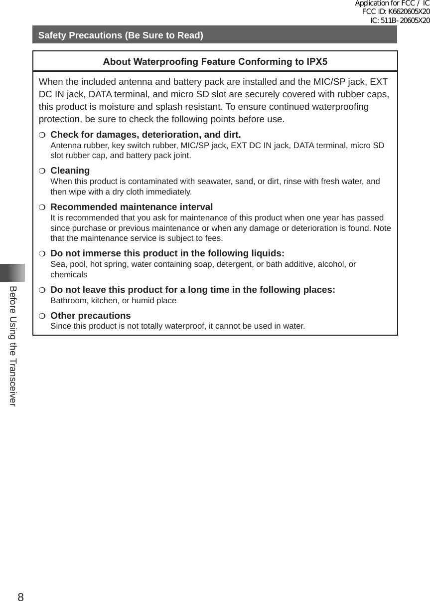 8Before Using the TransceiverSafety Precautions (Be Sure to Read)About Waterproong Feature Conforming to IPX5When the included antenna and battery pack are installed and the MIC/SP jack, EXT DC IN jack, DATA terminal, and micro SD slot are securely covered with rubber caps, this product is moisture and splash resistant� To ensure continued waterproofing protection, be sure to check the following points before use�m  Check for damages, deterioration, and dirt.Antenna rubber, key switch rubber, MIC/SP jack, EXT DC IN jack, DATA terminal, micro SD slot rubber cap, and battery pack joint�m CleaningWhen this product is contaminated with seawater, sand, or dirt, rinse with fresh water, and then wipe with a dry cloth immediately�m  Recommended maintenance intervalIt is recommended that you ask for maintenance of this product when one year has passed since purchase or previous maintenance or when any damage or deterioration is found� Note that the maintenance service is subject to fees�m  Do not immerse this product in the following liquids:Sea, pool, hot spring, water containing soap, detergent, or bath additive, alcohol, or chemicalsm  Do not leave this product for a long time in the following places:Bathroom, kitchen, or humid placem  Other precautionsSince this product is not totally waterproof, it cannot be used in water�Application for FCC / IC FCC ID: K6620605X20 IC: 511B-20605X20