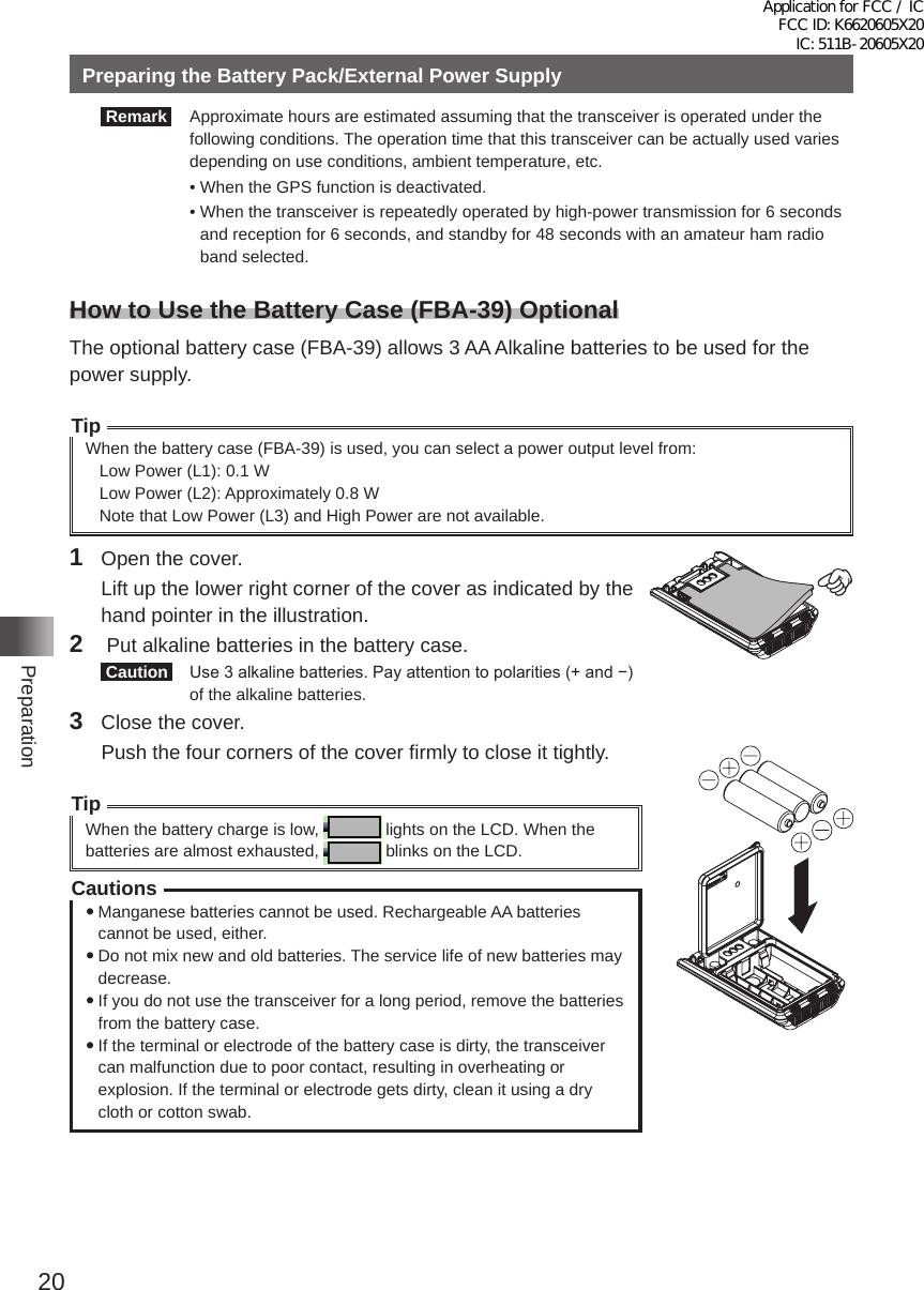 20PreparationPreparing the Battery Pack/External Power Supply Remark   Approximate hours are estimated assuming that the transceiver is operated under the following conditions� The operation time that this transceiver can be actually used varies depending on use conditions, ambient temperature, etc�  • When the GPS function is deactivated�  •  When the transceiver is repeatedly operated by high-power transmission for 6 seconds and reception for 6 seconds, and standby for 48 seconds with an amateur ham radio band selected�How to Use the Battery Case (FBA-39) OptionalThe optional battery case (FBA-39) allows 3 AA Alkaline batteries to be used for the power supply�TipWhen the battery case (FBA-39) is used, you can select a power output level from:   Low Power (L1): 0�1 W   Low Power (L2): Approximately 0�8 W   Note that Low Power (L3) and High Power are not available�1  Open the cover�  Lift up the lower right corner of the cover as indicated by the hand pointer in the illustration�2   Put alkaline batteries in the battery case� Caution   Use 3 alkaline batteries. Pay attention to polarities (+ and −) of the alkaline batteries�3  Close the cover�  Push the four corners of the cover firmly to close it tightly�TipWhen the battery charge is low,   lights on the LCD� When the batteries are almost exhausted,   blinks on the LCD�Cautions yManganese batteries cannot be used� Rechargeable AA batteries cannot be used, either� yDo not mix new and old batteries� The service life of new batteries may decrease� yIf you do not use the transceiver for a long period, remove the batteries from the battery case� yIf the terminal or electrode of the battery case is dirty, the transceiver can malfunction due to poor contact, resulting in overheating or explosion� If the terminal or electrode gets dirty, clean it using a dry cloth or cotton swab�Application for FCC / IC FCC ID: K6620605X20 IC: 511B-20605X20