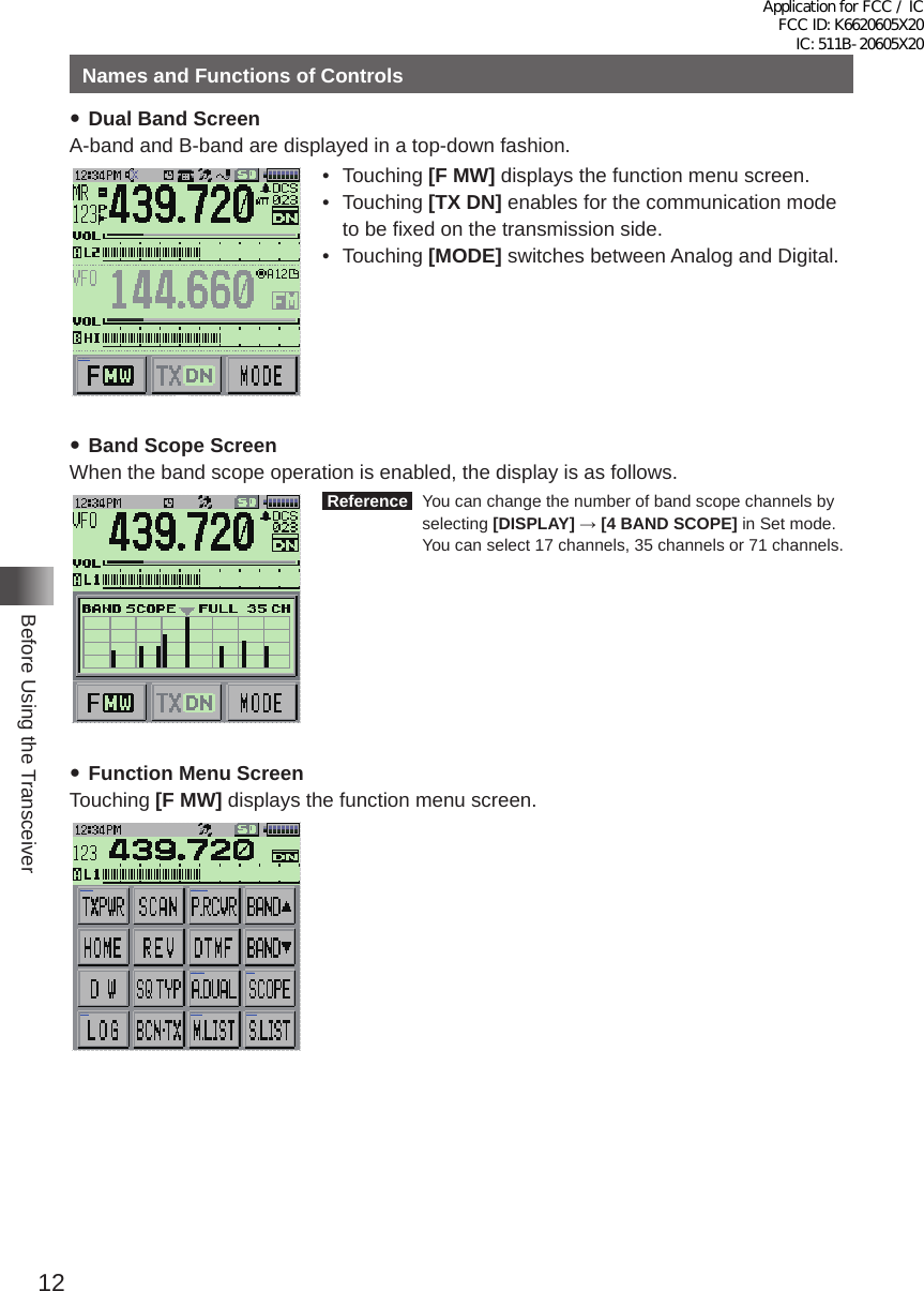 12Before Using the TransceiverNames and Functions of Controls yDual Band ScreenA-band and B-band are displayed in a top-down fashion�メモリー書き込み中!A1• Touching [F MW] displays the function menu screen�• Touching [TX DN] enables for the communication mode to be fixed on the transmission side�• Touching [MODE] switches between Analog and Digital� yBand Scope ScreenWhen the band scope operation is enabled, the display is as follows� Reference   You can change the number of band scope channels by selecting [DISPLAY] → [4 BAND SCOPE] in Set mode�  You can select 17 channels, 35 channels or 71 channels� yFunction Menu ScreenTouching [F MW] displays the function menu screen�MENU DISPLAY 2&apos;!A7723 TOP画面プリセットレシーバー!A1TOP画面AF-DUAL表示&apos;!A1 Band Scope&apos;!A1FUNCTION!A389 APRS Message list1&apos;!A1APRS Station list1&apos;!A1Application for FCC / IC FCC ID: K6620605X20 IC: 511B-20605X20