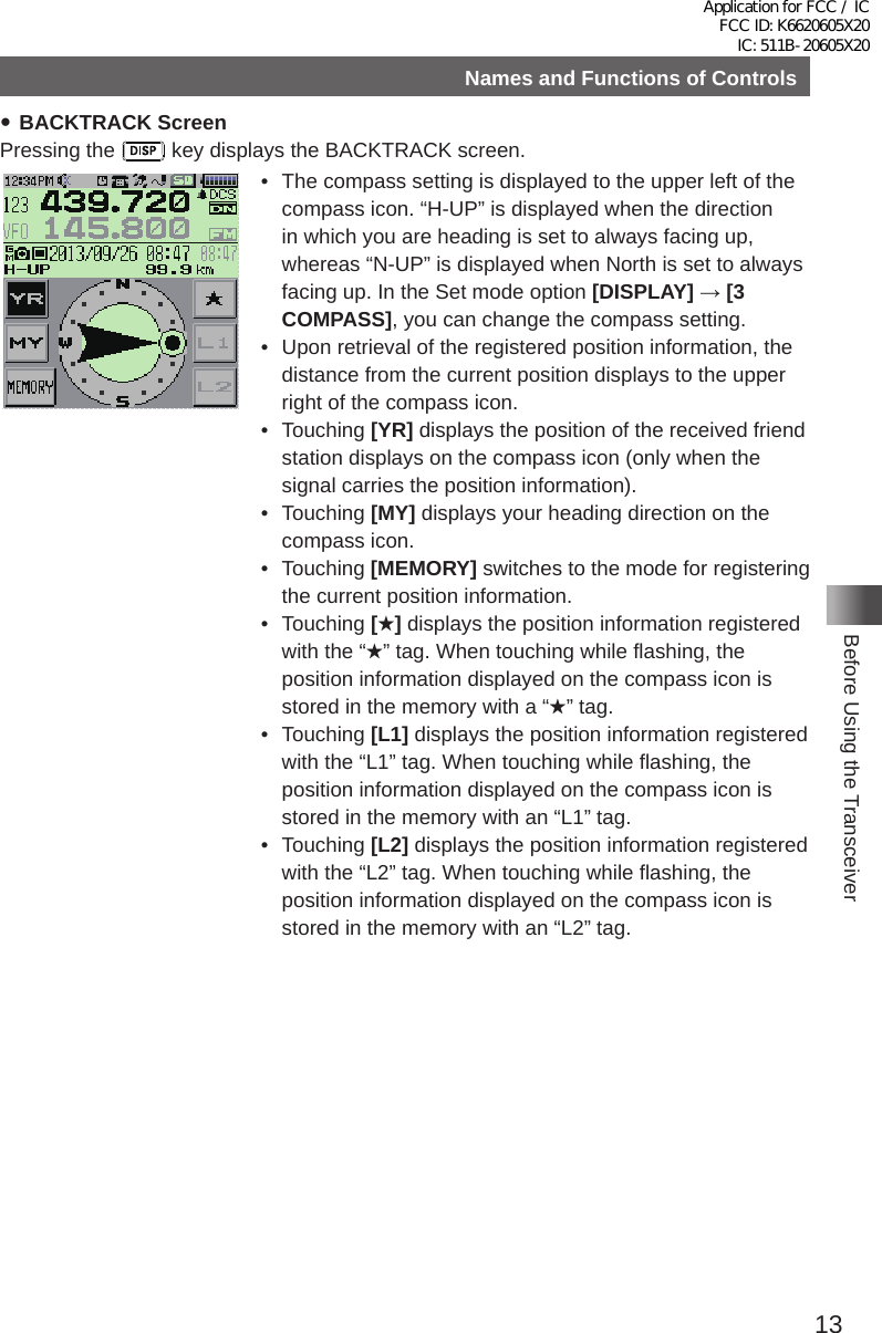 13Before Using the TransceiverNames and Functions of Controls yBACKTRACK ScreenPressing the   key displays the BACKTRACK screen�•  The compass setting is displayed to the upper left of the compass icon� “H-UP” is displayed when the direction in which you are heading is set to always facing up, whereas “N-UP” is displayed when North is set to always facing up� In the Set mode option [DISPLAY] → [3 COMPASS], you can change the compass setting�•  Upon retrieval of the registered position information, the distance from the current position displays to the upper right of the compass icon�• Touching [YR] displays the position of the received friend station displays on the compass icon (only when the signal carries the position information)�• Touching [MY] displays your heading direction on the compass icon�• Touching [MEMORY] switches to the mode for registering the current position information�• Touching [★] displays the position information registered with the “★” tag� When touching while flashing, the position information displayed on the compass icon is stored in the memory with a “★” tag�• Touching [L1] displays the position information registered with the “L1” tag� When touching while flashing, the position information displayed on the compass icon is stored in the memory with an “L1” tag�• Touching [L2] displays the position information registered with the “L2” tag� When touching while flashing, the position information displayed on the compass icon is stored in the memory with an “L2” tag�Application for FCC / IC FCC ID: K6620605X20 IC: 511B-20605X20