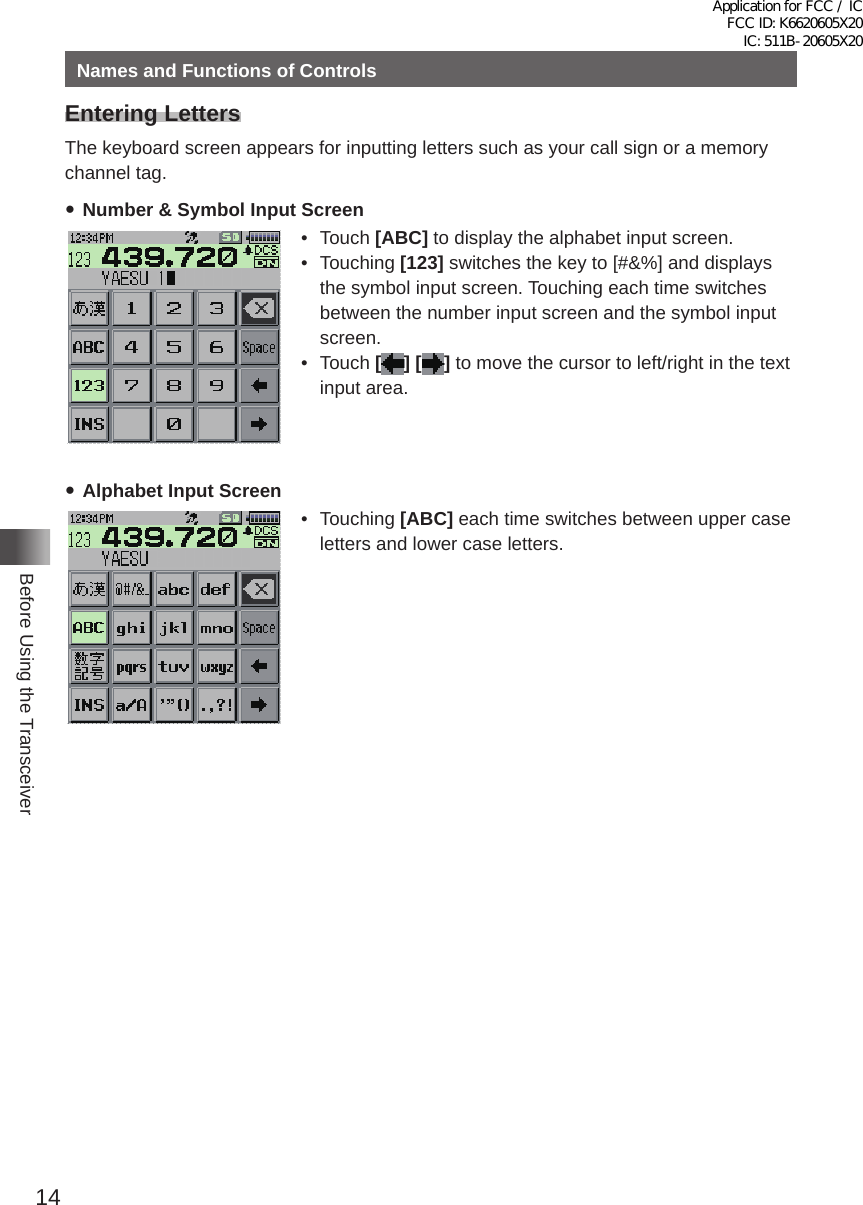 14Before Using the TransceiverNames and Functions of ControlsEntering LettersThe keyboard screen appears for inputting letters such as your call sign or a memory channel tag� yNumber &amp; Symbol Input Screen• Touch [ABC] to display the alphabet input screen�• Touching [123] switches the key to [#&amp;%] and displays the symbol input screen� Touching each time switches between the number input screen and the symbol input screen�• Touch [] [ ] to move the cursor to left/right in the text input area� yAlphabet Input Screen• Touching [ABC] each time switches between upper case letters and lower case letters�Application for FCC / IC FCC ID: K6620605X20 IC: 511B-20605X20