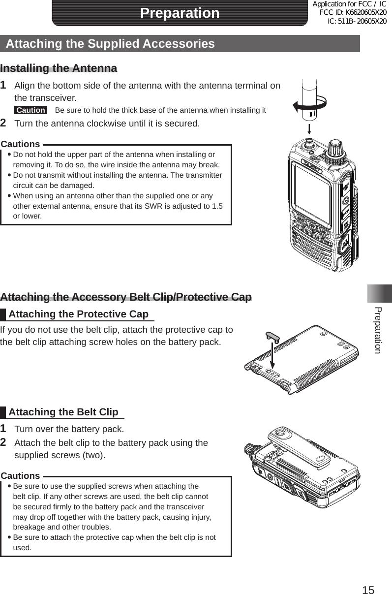 15PreparationPreparationAttaching the Supplied AccessoriesInstalling the Antenna1  Align the bottom side of the antenna with the antenna terminal on the transceiver� Caution   Be sure to hold the thick base of the antenna when installing it2  Turn the antenna clockwise until it is secured�Cautions yDo not hold the upper part of the antenna when installing or removing it� To do so, the wire inside the antenna may break� yDo not transmit without installing the antenna� The transmitter circuit can be damaged� yWhen using an antenna other than the supplied one or any other external antenna, ensure that its SWR is adjusted to 1�5 or lower�Attaching the Accessory Belt Clip/Protective CapAttaching the Protective CapIf you do not use the belt clip, attach the protective cap to the belt clip attaching screw holes on the battery pack�Attaching the Belt Clip1  Turn over the battery pack�2  Attach the belt clip to the battery pack using the supplied screws (two)�Cautions yBe sure to use the supplied screws when attaching the belt clip� If any other screws are used, the belt clip cannot be secured firmly to the battery pack and the transceiver may drop off together with the battery pack, causing injury, breakage and other troubles� yBe sure to attach the protective cap when the belt clip is not used�Application for FCC / IC FCC ID: K6620605X20 IC: 511B-20605X20