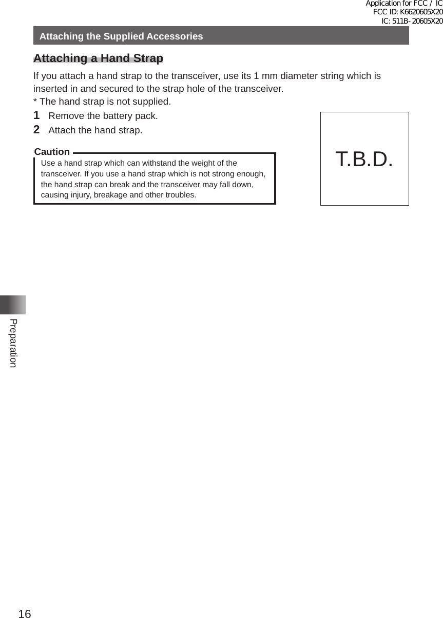 16PreparationAttaching the Supplied AccessoriesAttaching a Hand StrapIf you attach a hand strap to the transceiver, use its 1 mm diameter string which is inserted in and secured to the strap hole of the transceiver�* The hand strap is not supplied�1  Remove the battery pack�2  Attach the hand strap�CautionUse a hand strap which can withstand the weight of the transceiver� If you use a hand strap which is not strong enough, the hand strap can break and the transceiver may fall down, causing injury, breakage and other troubles�T�B�D�Application for FCC / IC FCC ID: K6620605X20 IC: 511B-20605X20