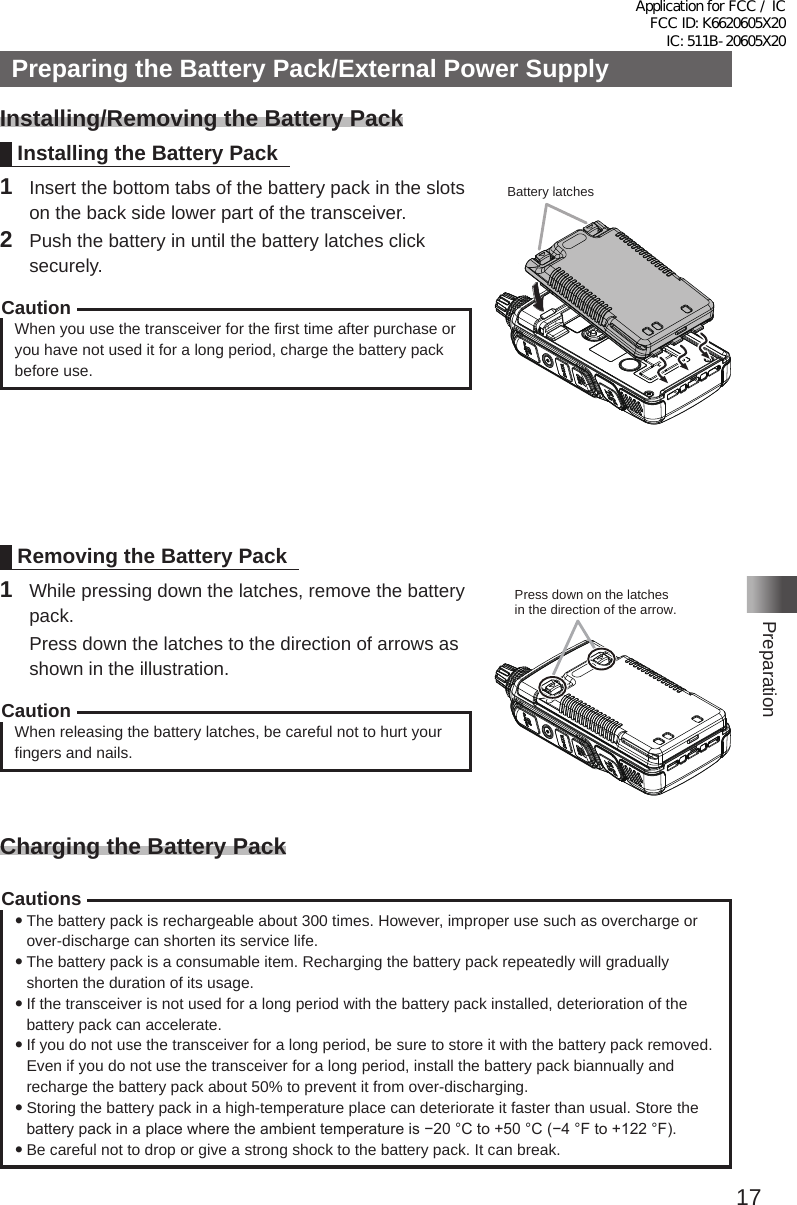 17PreparationPreparing the Battery Pack/External Power SupplyInstalling/Removing the Battery PackInstalling the Battery Pack1  Insert the bottom tabs of the battery pack in the slots on the back side lower part of the transceiver�2  Push the battery in until the battery latches click securely�CautionWhen you use the transceiver for the first time after purchase or you have not used it for a long period, charge the battery pack before use�Removing the Battery Pack1  While pressing down the latches, remove the battery pack�  Press down the latches to the direction of arrows as shown in the illustration�CautionWhen releasing the battery latches, be careful not to hurt your fingers and nails�Charging the Battery PackCautions yThe battery pack is rechargeable about 300 times� However, improper use such as overcharge or over-discharge can shorten its service life� yThe battery pack is a consumable item� Recharging the battery pack repeatedly will gradually shorten the duration of its usage� yIf the transceiver is not used for a long period with the battery pack installed, deterioration of the battery pack can accelerate� yIf you do not use the transceiver for a long period, be sure to store it with the battery pack removed� Even if you do not use the transceiver for a long period, install the battery pack biannually and recharge the battery pack about 50% to prevent it from over-discharging� yStoring the battery pack in a high-temperature place can deteriorate it faster than usual� Store the battery pack in a place where the ambient temperature is −20 °C to +50 °C (−4 °F to +122 °F). yBe careful not to drop or give a strong shock to the battery pack� It can break�Battery latchesPress down on the latches in the direction of the arrow.Application for FCC / IC FCC ID: K6620605X20 IC: 511B-20605X20