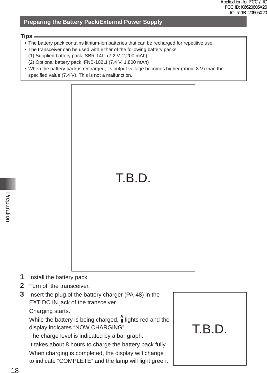 18PreparationPreparing the Battery Pack/External Power SupplyTips• The battery pack contains lithium-ion batteries that can be recharged for repetitive use�• The transceiver can be used with either of the following battery packs:  (1) Supplied battery pack: SBR-14LI (7�2 V, 2,200 mAh)  (2) Optional battery pack: FNB-102LI (7�4 V, 1,800 mAh)• When the battery pack is recharged, its output voltage becomes higher (about 8 V) than the specified value (7�4 V)� This is not a malfunction�AC100VBattery chargerPA-48A (supplied)Grooves inbattery packRailsRapid Charger Cradle CD-41(optional)1  Install the battery pack�2  Turn off the transceiver�3  Insert the plug of the battery charger (PA-48) in the EXT DC IN jack of the transceiver�  Charging starts�  While the battery is being charged,    lights red and the display indicates “NOW CHARGING”�  The charge level is indicated by a bar graph�  It takes about 8 hours to charge the battery pack fully�  When charging is completed, the display will change to indicate “COMPLETE” and the lamp will light green�充電中FT1D充電完了T�B�D�T�B�D�Application for FCC / IC FCC ID: K6620605X20 IC: 511B-20605X20