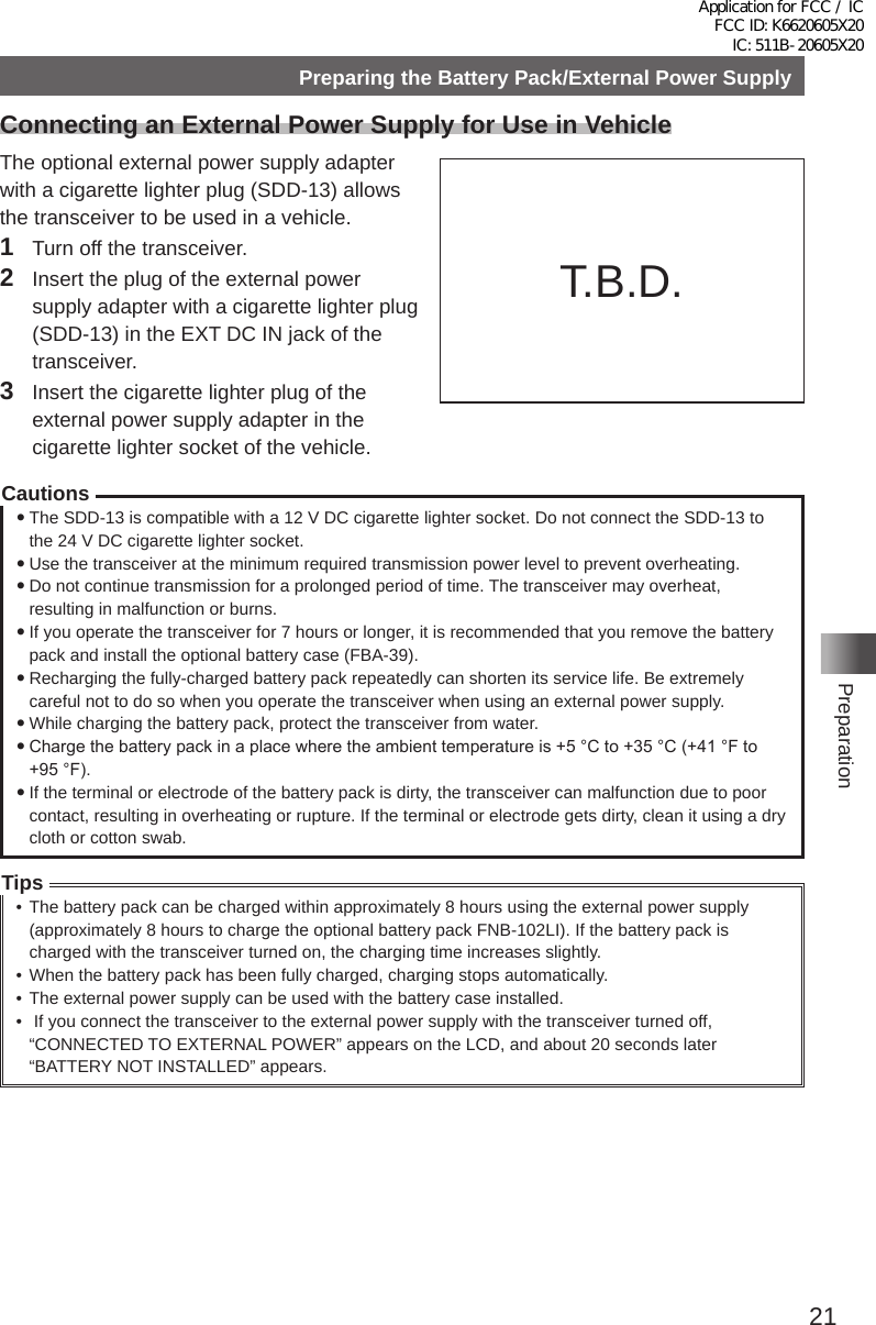 21PreparationPreparing the Battery Pack/External Power SupplyConnecting an External Power Supply for Use in VehicleThe optional external power supply adapter with a cigarette lighter plug (SDD-13) allows the transceiver to be used in a vehicle�1  Turn off the transceiver�2  Insert the plug of the external power supply adapter with a cigarette lighter plug (SDD-13) in the EXT DC IN jack of the transceiver�3  Insert the cigarette lighter plug of the external power supply adapter in the cigarette lighter socket of the vehicle�Cautions yThe SDD-13 is compatible with a 12 V DC cigarette lighter socket� Do not connect the SDD-13 to the 24 V DC cigarette lighter socket� yUse the transceiver at the minimum required transmission power level to prevent overheating� yDo not continue transmission for a prolonged period of time� The transceiver may overheat, resulting in malfunction or burns� yIf you operate the transceiver for 7 hours or longer, it is recommended that you remove the battery pack and install the optional battery case (FBA-39)� yRecharging the fully-charged battery pack repeatedly can shorten its service life� Be extremely careful not to do so when you operate the transceiver when using an external power supply� yWhile charging the battery pack, protect the transceiver from water� yCharge the battery pack in a place where the ambient temperature is +5 °C to +35 °C (+41 °F to +95 °F). yIf the terminal or electrode of the battery pack is dirty, the transceiver can malfunction due to poor contact, resulting in overheating or rupture� If the terminal or electrode gets dirty, clean it using a dry cloth or cotton swab�Tips• The battery pack can be charged within approximately 8 hours using the external power supply (approximately 8 hours to charge the optional battery pack FNB-102LI)� If the battery pack is charged with the transceiver turned on, the charging time increases slightly�• When the battery pack has been fully charged, charging stops automatically�• The external power supply can be used with the battery case installed�•  If you connect the transceiver to the external power supply with the transceiver turned off, “CONNECTED TO EXTERNAL POWER” appears on the LCD, and about 20 seconds later “BATTERY NOT INSTALLED” appears�To cigarette lighter socket of vehicleEXT DC IN jackExternal power supplyadapter with a cigarette lighter plug SDD-13（optional）T�B�D�Application for FCC / IC FCC ID: K6620605X20 IC: 511B-20605X20