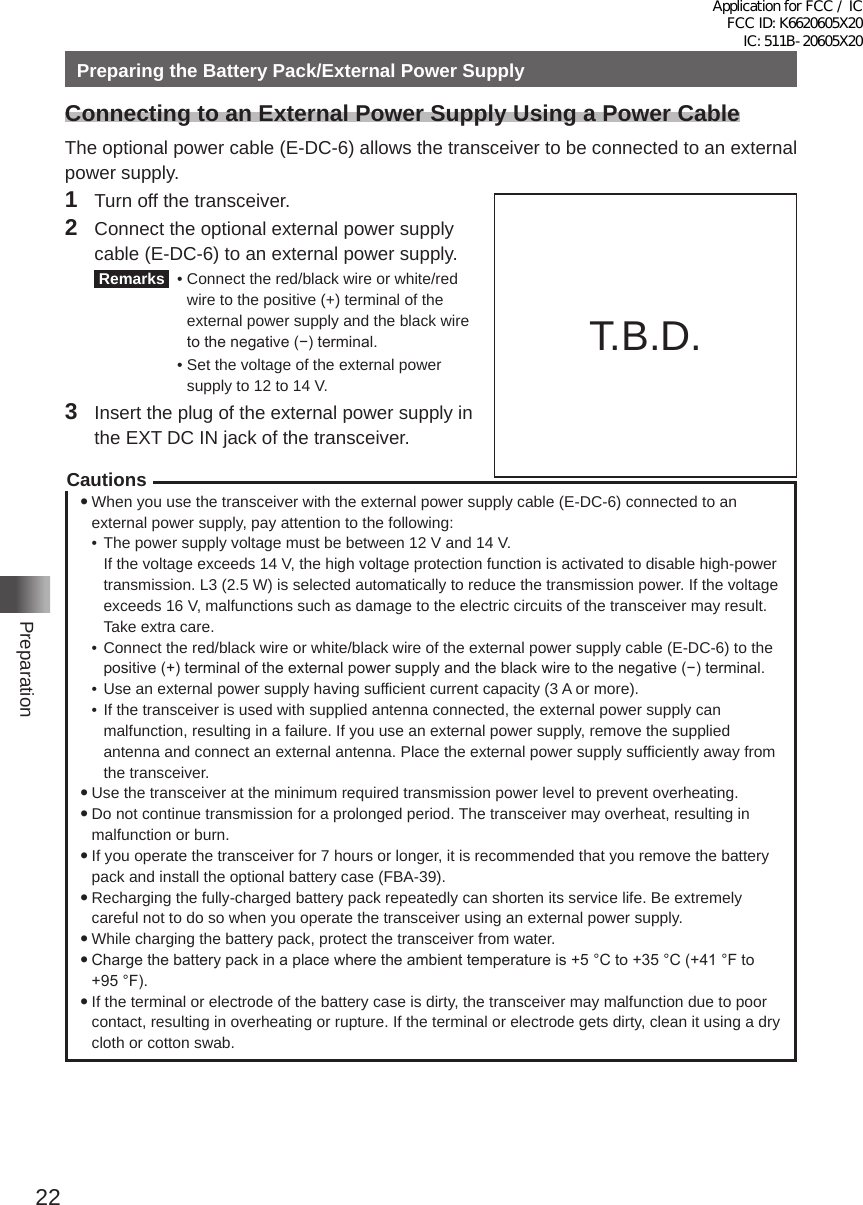 22PreparationPreparing the Battery Pack/External Power SupplyConnecting to an External Power Supply Using a Power CableThe optional power cable (E-DC-6) allows the transceiver to be connected to an external power supply�1  Turn off the transceiver�2  Connect the optional external power supply cable (E-DC-6) to an external power supply� Remarks   •  Connect the red/black wire or white/red wire to the positive (+) terminal of the external power supply and the black wire to the negative (−) terminal.  •  Set the voltage of the external power supply to 12 to 14 V�3  Insert the plug of the external power supply in the EXT DC IN jack of the transceiver�Cautions yWhen you use the transceiver with the external power supply cable (E-DC-6) connected to an external power supply, pay attention to the following:•  The power supply voltage must be between 12 V and 14 V�   If the voltage exceeds 14 V, the high voltage protection function is activated to disable high-power transmission� L3 (2�5 W) is selected automatically to reduce the transmission power� If the voltage exceeds 16 V, malfunctions such as damage to the electric circuits of the transceiver may result� Take extra care�•  Connect the red/black wire or white/black wire of the external power supply cable (E-DC-6) to the positive (+) terminal of the external power supply and the black wire to the negative (−) terminal.•  Use an external power supply having sufficient current capacity (3 A or more)�•  If the transceiver is used with supplied antenna connected, the external power supply can malfunction, resulting in a failure� If you use an external power supply, remove the supplied antenna and connect an external antenna� Place the external power supply sufficiently away from the transceiver� yUse the transceiver at the minimum required transmission power level to prevent overheating� yDo not continue transmission for a prolonged period� The transceiver may overheat, resulting in malfunction or burn� yIf you operate the transceiver for 7 hours or longer, it is recommended that you remove the battery pack and install the optional battery case (FBA-39)� yRecharging the fully-charged battery pack repeatedly can shorten its service life� Be extremely careful not to do so when you operate the transceiver using an external power supply� yWhile charging the battery pack, protect the transceiver from water� yCharge the battery pack in a place where the ambient temperature is +5 °C to +35 °C (+41 °F to +95 °F). yIf the terminal or electrode of the battery case is dirty, the transceiver may malfunction due to poor contact, resulting in overheating or rupture� If the terminal or electrode gets dirty, clean it using a dry cloth or cotton swab�Connect the externalantenna. External power supplyExternal power supply cable E-DC-6(optional)T�B�D�Application for FCC / IC FCC ID: K6620605X20 IC: 511B-20605X20