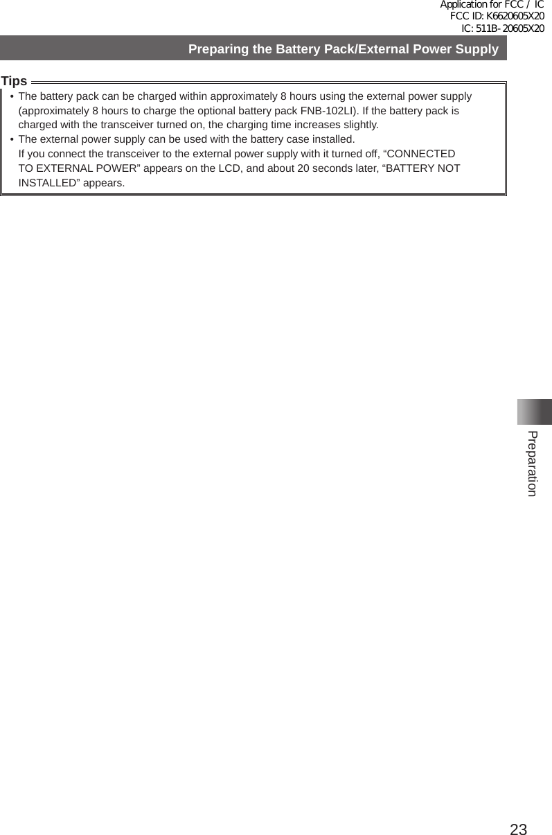 23PreparationPreparing the Battery Pack/External Power SupplyTips• The battery pack can be charged within approximately 8 hours using the external power supply (approximately 8 hours to charge the optional battery pack FNB-102LI)� If the battery pack is charged with the transceiver turned on, the charging time increases slightly�• The external power supply can be used with the battery case installed�   If you connect the transceiver to the external power supply with it turned off, “CONNECTED TO EXTERNAL POWER” appears on the LCD, and about 20 seconds later, “BATTERY NOT INSTALLED” appears�Application for FCC / IC FCC ID: K6620605X20 IC: 511B-20605X20