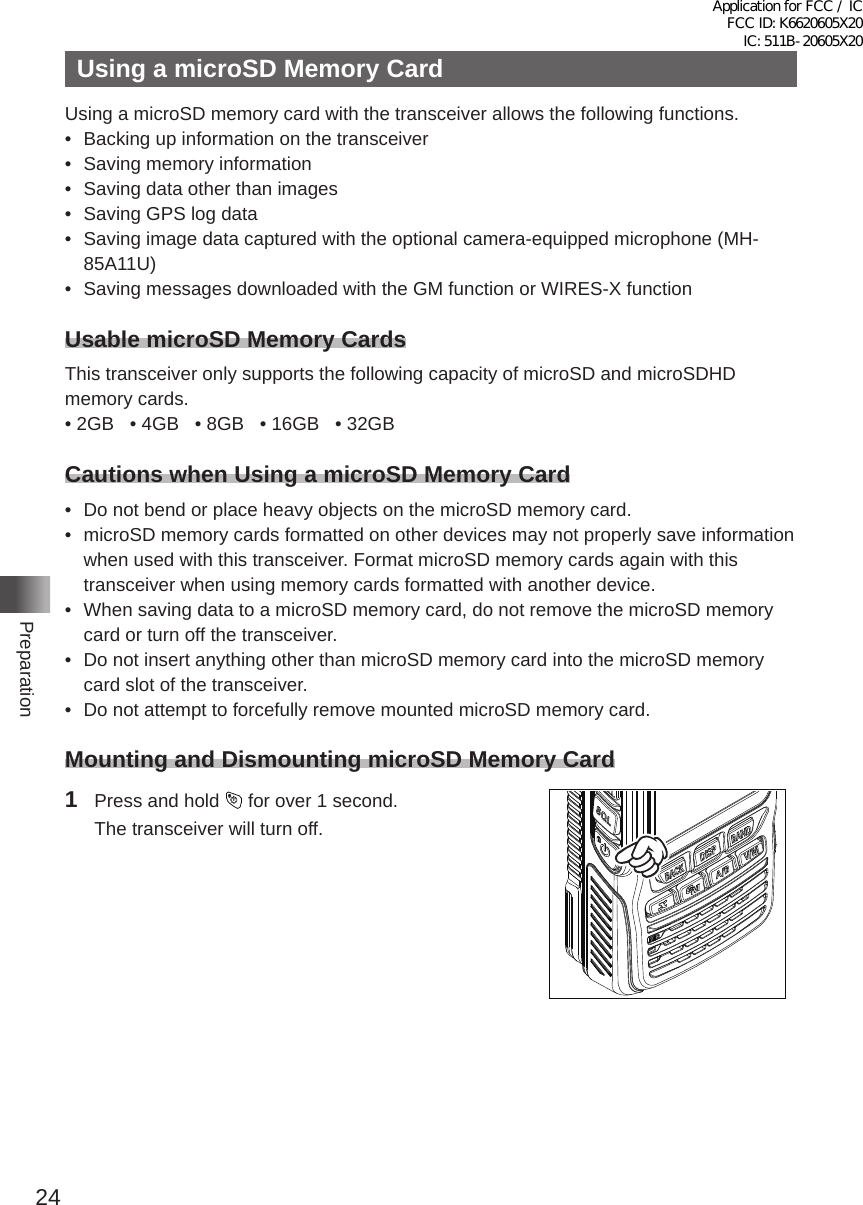 24PreparationUsing a microSD Memory CardUsing a microSD memory card with the transceiver allows the following functions� •  Backing up information on the transceiver•  Saving memory information•  Saving data other than images•  Saving GPS log data•  Saving image data captured with the optional camera-equipped microphone (MH-85A11U)•  Saving messages downloaded with the GM function or WIRES-X functionUsable microSD Memory CardsThis transceiver only supports the following capacity of microSD and microSDHD memory cards�• 2GB   • 4GB   • 8GB   • 16GB   • 32GBCautions when Using a microSD Memory Card•  Do not bend or place heavy objects on the microSD memory card�•  microSD memory cards formatted on other devices may not properly save information when used with this transceiver� Format microSD memory cards again with this transceiver when using memory cards formatted with another device�•  When saving data to a microSD memory card, do not remove the microSD memory card or turn off the transceiver�•  Do not insert anything other than microSD memory card into the microSD memory card slot of the transceiver�•  Do not attempt to forcefully remove mounted microSD memory card�Mounting and Dismounting microSD Memory Card1  Press and hold   for over 1 second�  The transceiver will turn off�Application for FCC / IC FCC ID: K6620605X20 IC: 511B-20605X20