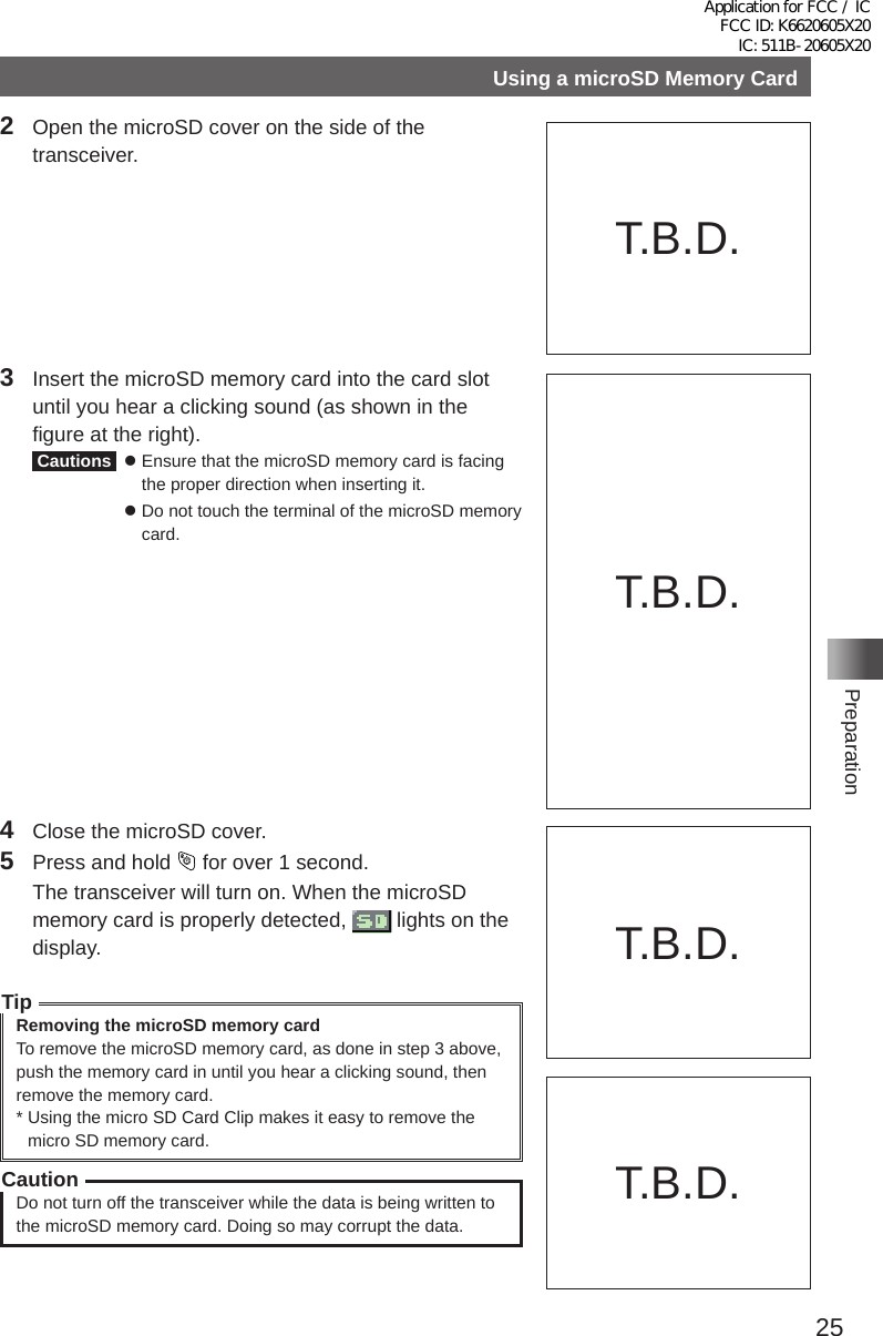 25PreparationUsing a microSD Memory Card2  Open the microSD cover on the side of the transceiver�3  Insert the microSD memory card into the card slot until you hear a clicking sound (as shown in the figure at the right)� Cautions    Ensure that the microSD memory card is facing the proper direction when inserting it�   Do not touch the terminal of the microSD memory card�Do not push the microSDmemory card into this space.4  Close the microSD cover�5  Press and hold   for over 1 second�  The transceiver will turn on� When the microSD memory card is properly detected,   lights on the display�TipRemoving the microSD memory cardTo remove the microSD memory card, as done in step 3 above, push the memory card in until you hear a clicking sound, then remove the memory card�*  Using the micro SD Card Clip makes it easy to remove the micro SD memory card�CautionDo not turn off the transceiver while the data is being written to the microSD memory card� Doing so may corrupt the data�T�B�D�T�B�D�T�B�D�T�B�D�Application for FCC / IC FCC ID: K6620605X20 IC: 511B-20605X20