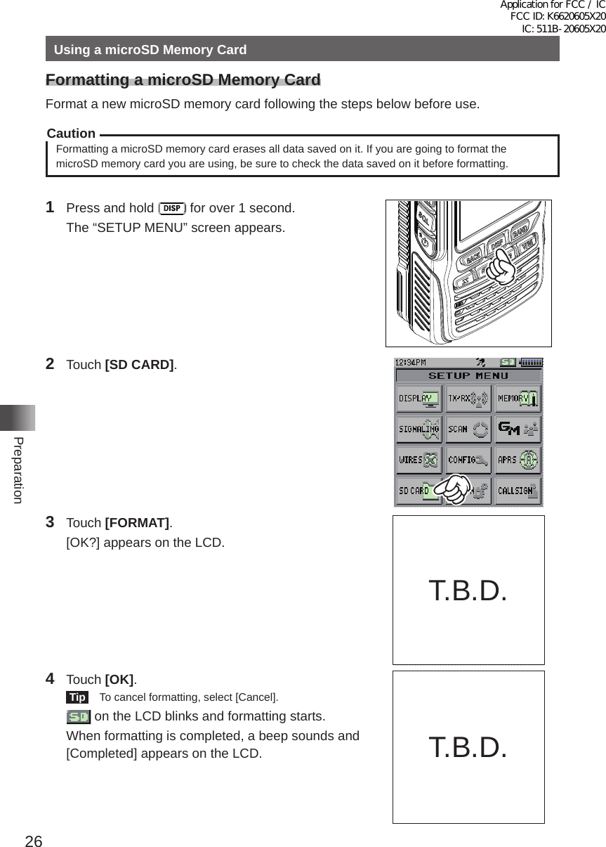 26PreparationUsing a microSD Memory CardFormatting a microSD Memory CardFormat a new microSD memory card following the steps below before use�CautionFormatting a microSD memory card erases all data saved on it� If you are going to format the microSD memory card you are using, be sure to check the data saved on it before formatting�1  Press and hold   for over 1 second�  The “SETUP MENU” screen appears�2 Touch [SD CARD]�3 Touch [FORMAT]�  [OK?] appears on the LCD�4 Touch [OK]� Tip    To cancel formatting, select [Cancel]�   on the LCD blinks and formatting starts�  When formatting is completed, a beep sounds and [Completed] appears on the LCD� T�B�D�T�B�D�Application for FCC / IC FCC ID: K6620605X20 IC: 511B-20605X20