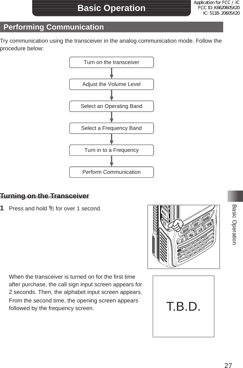 27Basic OperationBasic OperationPerforming CommunicationTry communication using the transceiver in the analog communication mode� Follow the procedure below:Turn on the transceiverAdjust the Volume LevelSelect an Operating BandSelect a Frequency BandTurn in to a FrequencyPerform CommunicationTurning on the Transceiver1  Press and hold   for over 1 second�  When the transceiver is turned on for the first time after purchase, the call sign input screen appears for 2 seconds� Then, the alphabet input screen appears�  From the second time, the opening screen appears followed by the frequency screen� T�B�D�Application for FCC / IC FCC ID: K6620605X20 IC: 511B-20605X20