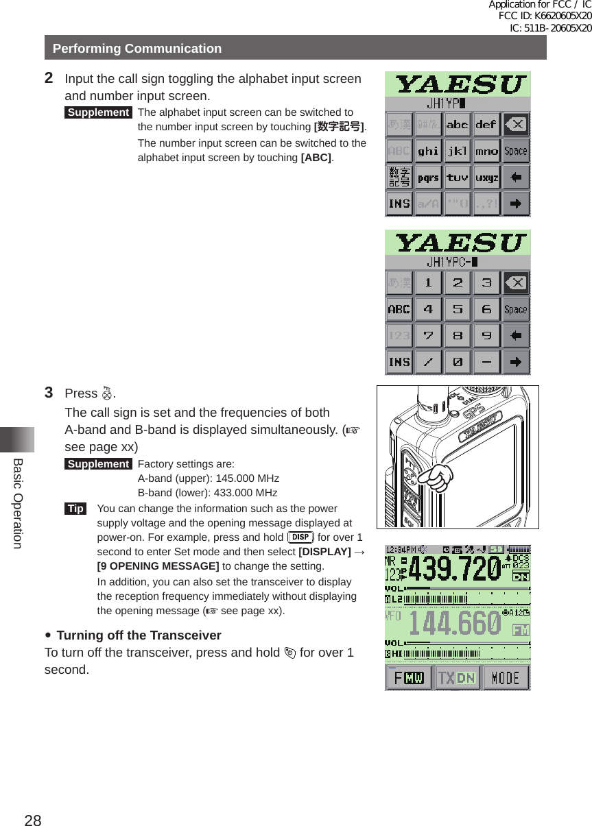 28Basic OperationPerforming Communication2  Input the call sign toggling the alphabet input screen and number input screen� Supplement   The alphabet input screen can be switched to the number input screen by touching [数字記号]�    The number input screen can be switched to the alphabet input screen by touching [ABC]�3 Press  �  The call sign is set and the frequencies of both A-band and B-band is displayed simultaneously� (see page xx) Supplement   Factory settings are:   A-band (upper): 145�000 MHz   B-band (lower): 433�000 MHz  Tip    You can change the information such as the power supply voltage and the opening message displayed at power-on� For example, press and hold   for over 1 second to enter Set mode and then select [DISPLAY] → [9 OPENING MESSAGE] to change the setting�   In addition, you can also set the transceiver to display the reception frequency immediately without displaying the opening message (  see page xx)� yTurning off the TransceiverTo turn off the transceiver, press and hold   for over 1 second�メモリー書き込み中!A1Application for FCC / IC FCC ID: K6620605X20 IC: 511B-20605X20