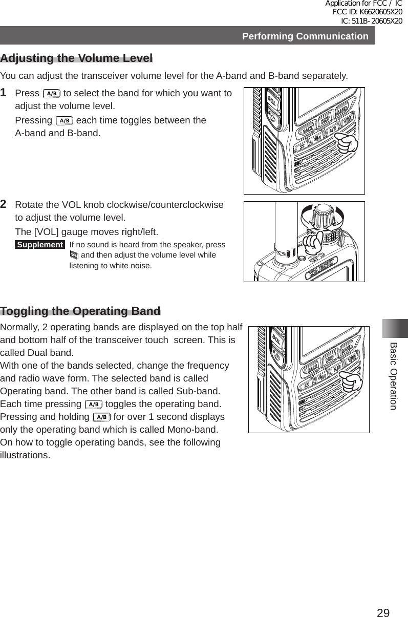 29Basic OperationPerforming CommunicationAdjusting the Volume LevelYou can adjust the transceiver volume level for the A-band and B-band separately�1 Press   to select the band for which you want to adjust the volume level� Pressing   each time toggles between the A-band and B-band�2  Rotate the VOL knob clockwise/counterclockwise to adjust the volume level�  The [VOL] gauge moves right/left� Supplement   If no sound is heard from the speaker, press  and then adjust the volume level while listening to white noise�Toggling the Operating BandNormally, 2 operating bands are displayed on the top half and bottom half of the transceiver touch  screen� This is called Dual band�With one of the bands selected, change the frequency and radio wave form� The selected band is called Operating band� The other band is called Sub-band�Each time pressing   toggles the operating band� Pressing and holding   for over 1 second displays only the operating band which is called Mono-band�On how to toggle operating bands, see the following illustrations�Application for FCC / IC FCC ID: K6620605X20 IC: 511B-20605X20