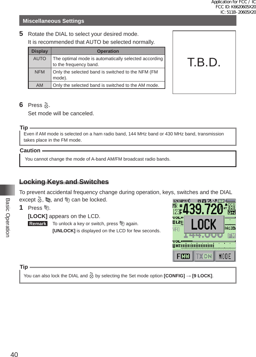 40Basic OperationMiscellaneous Settings5  Rotate the DIAL to select your desired mode�  It is recommended that AUTO be selected normally�Display OperationAUTO The optimal mode is automatically selected according to the frequency band�NFM Only the selected band is switched to the NFM (FM mode)�AM Only the selected band is switched to the AM mode�6 Press  �  Set mode will be canceled�TipEven if AM mode is selected on a ham radio band, 144 MHz band or 430 MHz band, transmission takes place in the FM mode�Caution You cannot change the mode of A-band AM/FM broadcast radio bands�Locking Keys and SwitchesTo prevent accidental frequency change during operation, keys, switches and the DIAL except  ,  , and   can be locked�1 Press  � [LOCK] appears on the LCD� Remark   To unlock a key or switch, press   again� [UNLOCK] is displayed on the LCD for few seconds�TipYou can also lock the DIAL and   by selecting the Set mode option [CONFIG] → [9 LOCK]�T�B�D�Application for FCC / IC FCC ID: K6620605X20 IC: 511B-20605X20