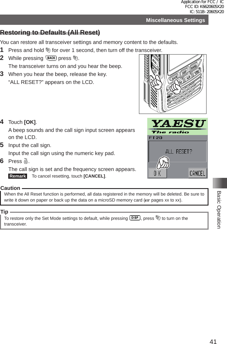 41Basic OperationMiscellaneous SettingsRestoring to Defaults (All Reset)You can restore all transceiver settings and memory content to the defaults�1  Press and hold   for over 1 second, then turn off the transceiver�2  While pressing   press  �  The transceiver turns on and you hear the beep�3  When you hear the beep, release the key�  “ALL RESET?” appears on the LCD�4 Touch [OK]�  A beep sounds and the call sign input screen appears on the LCD�5  Input the call sign�  Input the call sign using the numeric key pad�6 Press  �  The call sign is set and the frequency screen appears� Remark   To cancel resetting, touch [CANCEL]�CautionWhen the All Reset function is performed, all data registered in the memory will be deleted� Be sure to write it down on paper or back up the data on a microSD memory card (  pages xx to xx)�TipTo restore only the Set Mode settings to default, while pressing  , press   to turn on the transceiver�Application for FCC / IC FCC ID: K6620605X20 IC: 511B-20605X20