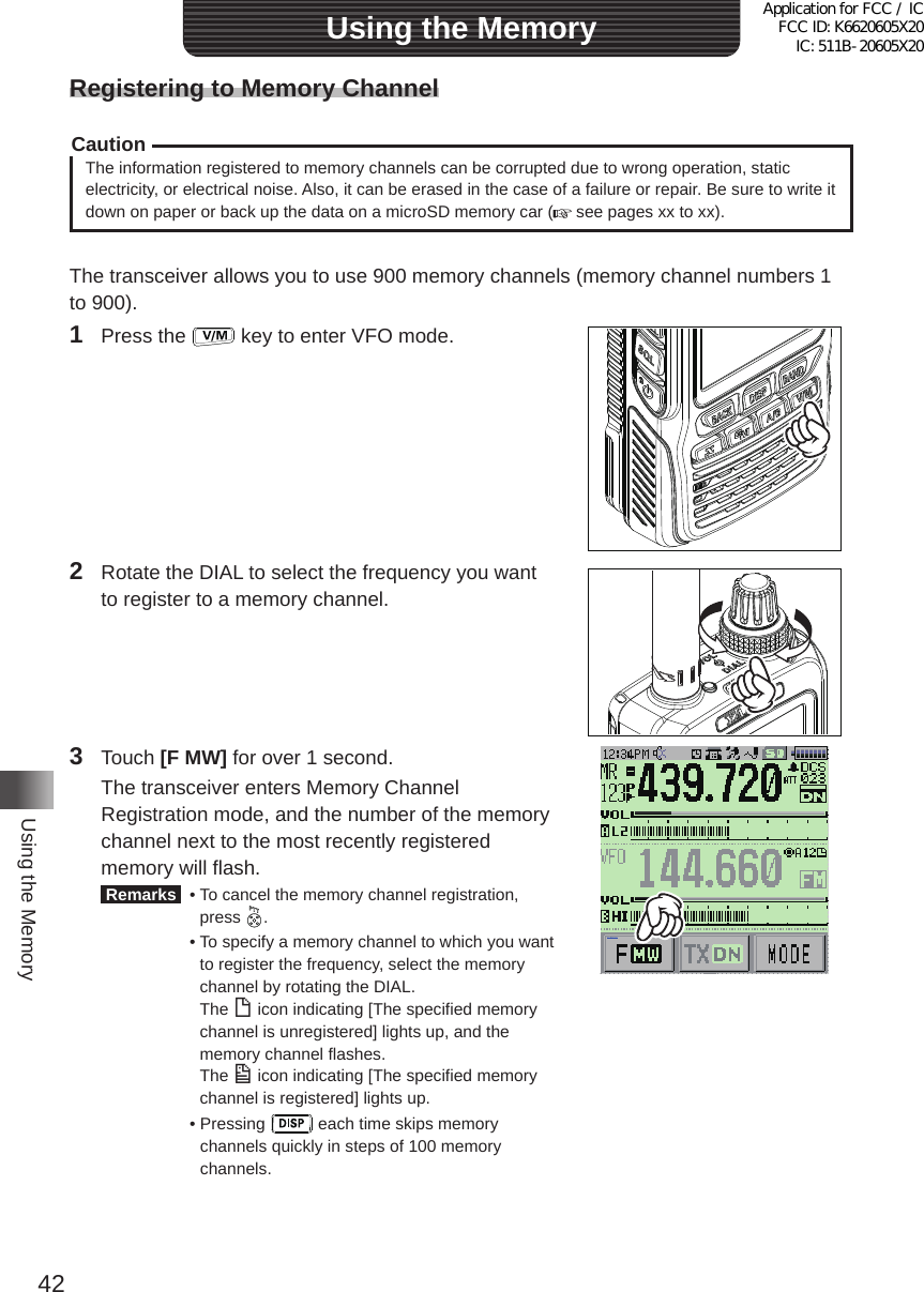 42Using the MemoryUsing the MemoryRegistering to Memory ChannelCautionThe information registered to memory channels can be corrupted due to wrong operation, static electricity, or electrical noise� Also, it can be erased in the case of a failure or repair� Be sure to write it down on paper or back up the data on a microSD memory car (  see pages xx to xx)�The transceiver allows you to use 900 memory channels (memory channel numbers 1 to 900)�1  Press the   key to enter VFO mode�2  Rotate the DIAL to select the frequency you want to register to a memory channel�3 Touch [F MW] for over 1 second�  The transceiver enters Memory Channel Registration mode, and the number of the memory channel next to the most recently registered memory will flash� Remarks   •  To cancel the memory channel registration, press  �  •  To specify a memory channel to which you want to register the frequency, select the memory channel by rotating the DIAL� The ( icon indicating [The specified memory channel is unregistered] lights up, and the memory channel flashes� The ) icon indicating [The specified memory channel is registered] lights up�  •   Pressing   each time skips memory channels quickly in steps of 100 memory channels�メモリー書き込み中!A1Application for FCC / IC FCC ID: K6620605X20 IC: 511B-20605X20