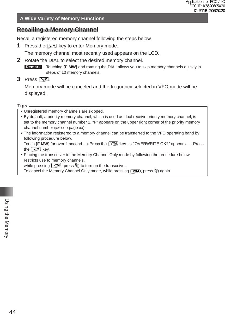 44Using the MemoryA Wide Variety of Memory FunctionsRecalling a Memory ChannelRecall a registered memory channel following the steps below�1  Press the   key to enter Memory mode�  The memory channel most recently used appears on the LCD�2  Rotate the DIAL to select the desired memory channel� Remark  Touching [F MW] and rotating the DIAL allows you to skip memory channels quickly in steps of 10 memory channels�3 Press  �  Memory mode will be canceled and the frequency selected in VFO mode will be displayed�Tips• Unregistered memory channels are skipped�• By default, a priority memory channel, which is used as dual receive priority memory channel, is set to the memory channel number 1� “P” appears on the upper right corner of the priority memory channel number (  see page xx)�• The information registered to a memory channel can be transferred to the VFO operating band by following procedure below�Touch [F MW] for over 1 second. → Press the   key. → “OVERWRITE OK?” appears. → Press the   key�• Placing the transceiver in the Memory Channel Only mode by following the procedure below restricts use to memory channels�while pressing  , press   to turn on the transceiver�To cancel the Memory Channel Only mode, while pressing  , press   again�Application for FCC / IC FCC ID: K6620605X20 IC: 511B-20605X20