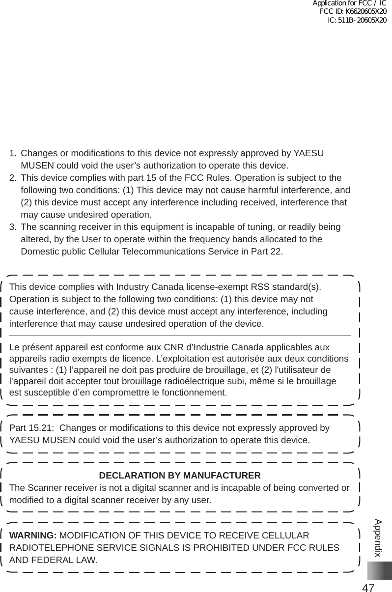 47Appendix1� Changes or modifications to this device not expressly approved by YAESU MUSEN could void the user’s authorization to operate this device�2� This device complies with part 15 of the FCC Rules� Operation is subject to the following two conditions: (1) This device may not cause harmful interference, and (2) this device must accept any interference including received, interference that may cause undesired operation�3� The scanning receiver in this equipment is incapable of tuning, or readily being altered, by the User to operate within the frequency bands allocated to the Domestic public Cellular Telecommunications Service in Part 22�This device complies with Industry Canada license-exempt RSS standard(s)� Operation is subject to the following two conditions: (1) this device may not cause interference, and (2) this device must accept any interference, including interference that may cause undesired operation of the device�Le présent appareil est conforme aux CNR d’Industrie Canada applicables aux appareils radio exempts de licence� L’exploitation est autorisée aux deux conditions suivantes : (1) l’appareil ne doit pas produire de brouillage, et (2) l&apos;utilisateur de l’appareil doit accepter tout brouillage radioélectrique subi, même si le brouillage est susceptible d’en compromettre le fonctionnement�Part 15�21:  Changes or modifications to this device not expressly approved by YAESU MUSEN could void the user’s authorization to operate this device�DECLARATION BY MANUFACTURERThe Scanner receiver is not a digital scanner and is incapable of being converted or modified to a digital scanner receiver by any user�WARNING: MODIFICATION OF THIS DEVICE TO RECEIVE CELLULAR RADIOTELEPHONE SERVICE SIGNALS IS PROHIBITED UNDER FCC RULES AND FEDERAL LAW�Application for FCC / IC FCC ID: K6620605X20 IC: 511B-20605X20