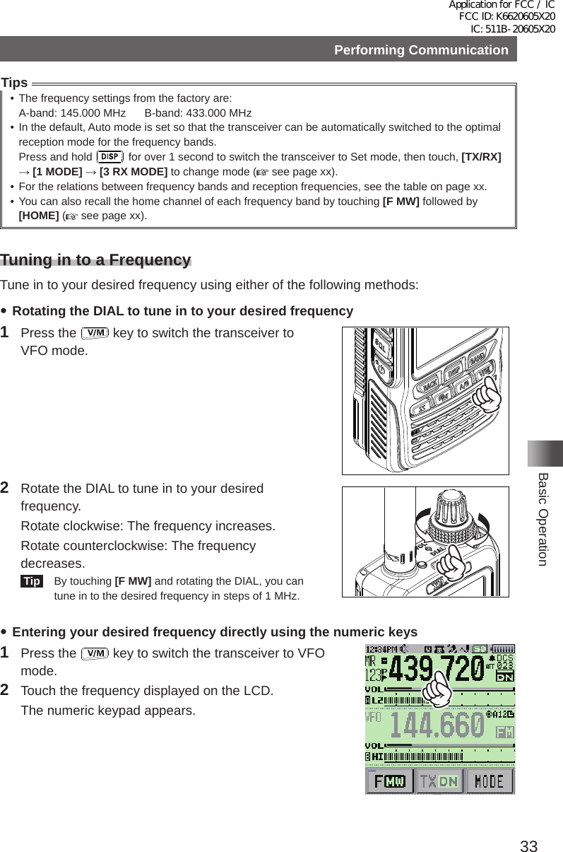 33Basic OperationPerforming CommunicationTips• The frequency settings from the factory are:  A-band: 145�000 MHz      B-band: 433�000 MHz• In the default, Auto mode is set so that the transceiver can be automatically switched to the optimal reception mode for the frequency bands�Press and hold   for over 1 second to switch the transceiver to Set mode, then touch, [TX/RX] → [1 MODE] → [3 RX MODE] to change mode (  see page xx)�• For the relations between frequency bands and reception frequencies, see the table on page xx�• You can also recall the home channel of each frequency band by touching [F MW] followed by [HOME] ( see page xx)�Tuning in to a FrequencyTune in to your desired frequency using either of the following methods: yRotating the DIAL to tune in to your desired frequency1  Press the   key to switch the transceiver to VFO mode�2  Rotate the DIAL to tune in to your desired frequency�  Rotate clockwise: The frequency increases�  Rotate counterclockwise: The frequency decreases� Tip    By touching [F MW] and rotating the DIAL, you can tune in to the desired frequency in steps of 1 MHz� yEntering your desired frequency directly using the numeric keys1  Press the   key to switch the transceiver to VFO mode�2  Touch the frequency displayed on the LCD�  The numeric keypad appears�メモリー書き込み中!A1Application for FCC / IC FCC ID: K6620605X20 IC: 511B-20605X20