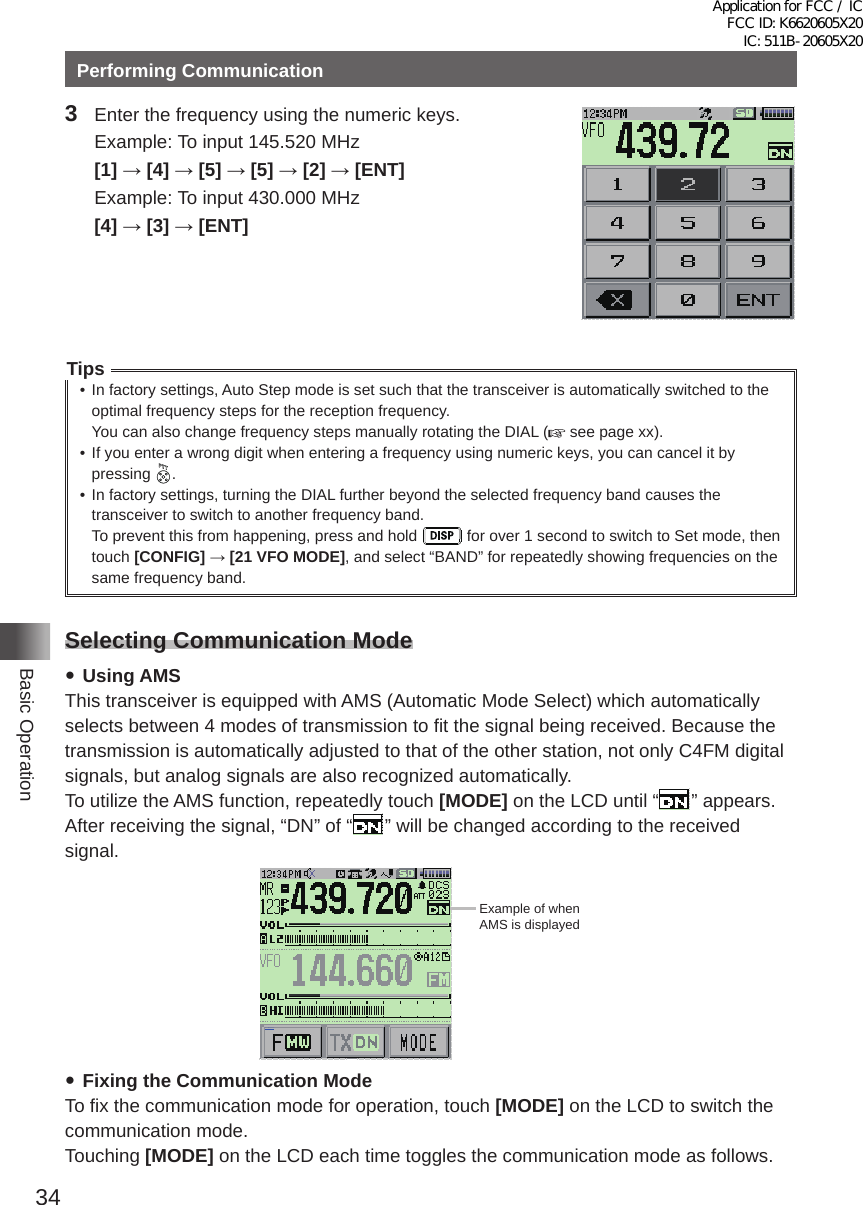 34Basic OperationPerforming Communication3  Enter the frequency using the numeric keys�  Example: To input 145�520 MHz [1] → [4] → [5] → [5] → [2] → [ENT]  Example: To input 430�000 MHz [4] → [3] → [ENT]Tips• In factory settings, Auto Step mode is set such that the transceiver is automatically switched to the optimal frequency steps for the reception frequency�You can also change frequency steps manually rotating the DIAL (  see page xx)�• If you enter a wrong digit when entering a frequency using numeric keys, you can cancel it by pressing  �• In factory settings, turning the DIAL further beyond the selected frequency band causes the transceiver to switch to another frequency band�To prevent this from happening, press and hold   for over 1 second to switch to Set mode, then touch [CONFIG] → [21 VFO MODE], and select “BAND” for repeatedly showing frequencies on the same frequency band�Selecting Communication Mode yUsing AMSThis transceiver is equipped with AMS (Automatic Mode Select) which automatically selects between 4 modes of transmission to fit the signal being received� Because the transmission is automatically adjusted to that of the other station, not only C4FM digital signals, but analog signals are also recognized automatically�To utilize the AMS function, repeatedly touch [MODE] on the LCD until “ ” appears� After receiving the signal, “DN” of “ ” will be changed according to the received signal�メモリー書き込み中!A1Example of whenAMS is displayed yFixing the Communication ModeTo fix the communication mode for operation, touch [MODE] on the LCD to switch the communication mode�Touching [MODE] on the LCD each time toggles the communication mode as follows�Application for FCC / IC FCC ID: K6620605X20 IC: 511B-20605X20