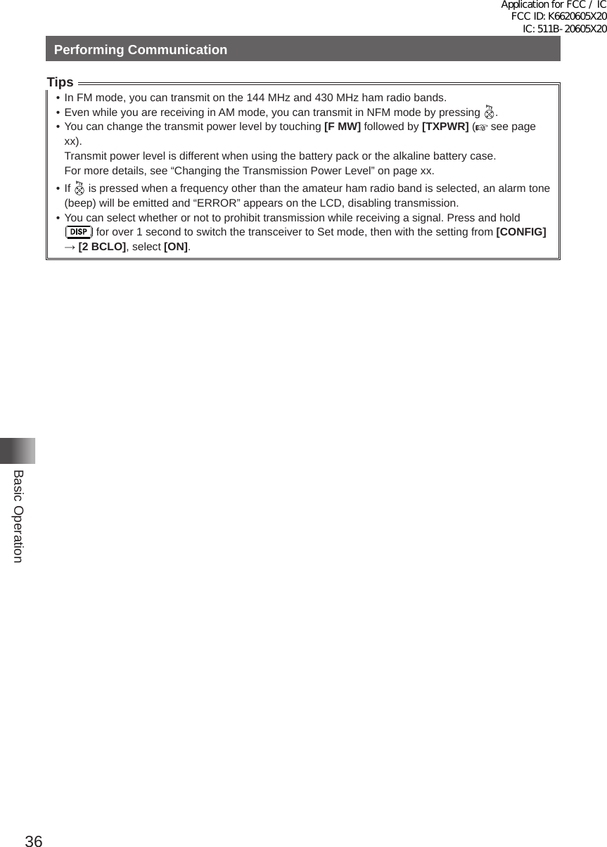 36Basic OperationPerforming CommunicationTips• In FM mode, you can transmit on the 144 MHz and 430 MHz ham radio bands�• Even while you are receiving in AM mode, you can transmit in NFM mode by pressing  �• You can change the transmit power level by touching [F MW] followed by [TXPWR] (  see page xx)�Transmit power level is different when using the battery pack or the alkaline battery case�For more details, see “Changing the Transmission Power Level” on page xx�• If   is pressed when a frequency other than the amateur ham radio band is selected, an alarm tone (beep) will be emitted and “ERROR” appears on the LCD, disabling transmission�• You can select whether or not to prohibit transmission while receiving a signal� Press and hold  for over 1 second to switch the transceiver to Set mode, then with the setting from [CONFIG] → [2 BCLO], select [ON]�Application for FCC / IC FCC ID: K6620605X20 IC: 511B-20605X20
