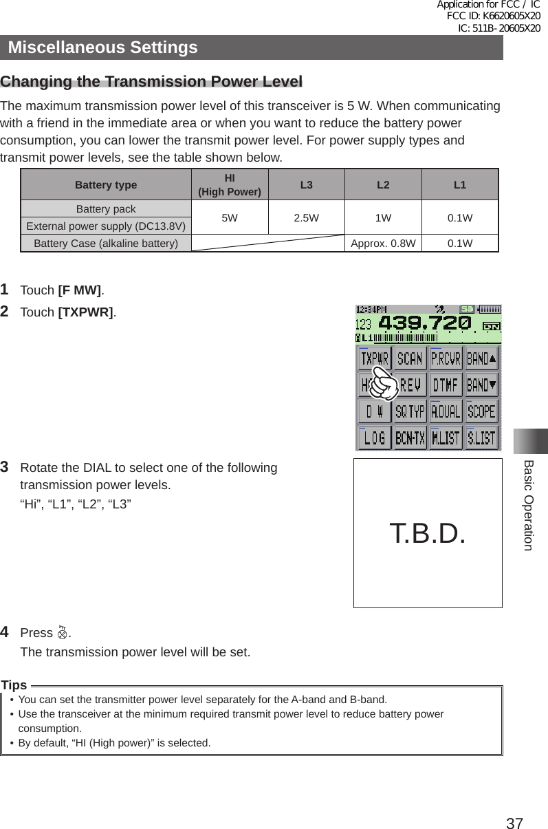 37Basic OperationMiscellaneous SettingsChanging the Transmission Power LevelThe maximum transmission power level of this transceiver is 5 W� When communicating with a friend in the immediate area or when you want to reduce the battery power consumption, you can lower the transmit power level� For power supply types and transmit power levels, see the table shown below�Battery typeHI  (High Power)L3 L2 L1Battery pack 5W 2�5W 1W 0�1WExternal power supply (DC13�8V)Battery Case (alkaline battery) Approx� 0�8W 0�1W1 Touch [F MW]�2 Touch [TXPWR]�MENU DISPLAY 2&apos;!A7723 TOP画面プリセットレシーバー!A1TOP画面AF-DUAL表示&apos;!A1 Band Scope&apos;!A1FUNCTION!A389 APRS Message list1&apos;!A1APRS Station list1&apos;!A13  Rotate the DIAL to select one of the following transmission power levels�  “Hi”, “L1”, “L2”, “L3”4 Press  �  The transmission power level will be set�Tips• You can set the transmitter power level separately for the A-band and B-band�• Use the transceiver at the minimum required transmit power level to reduce battery power consumption�• By default, “HI (High power)” is selected�T�B�D�Application for FCC / IC FCC ID: K6620605X20 IC: 511B-20605X20