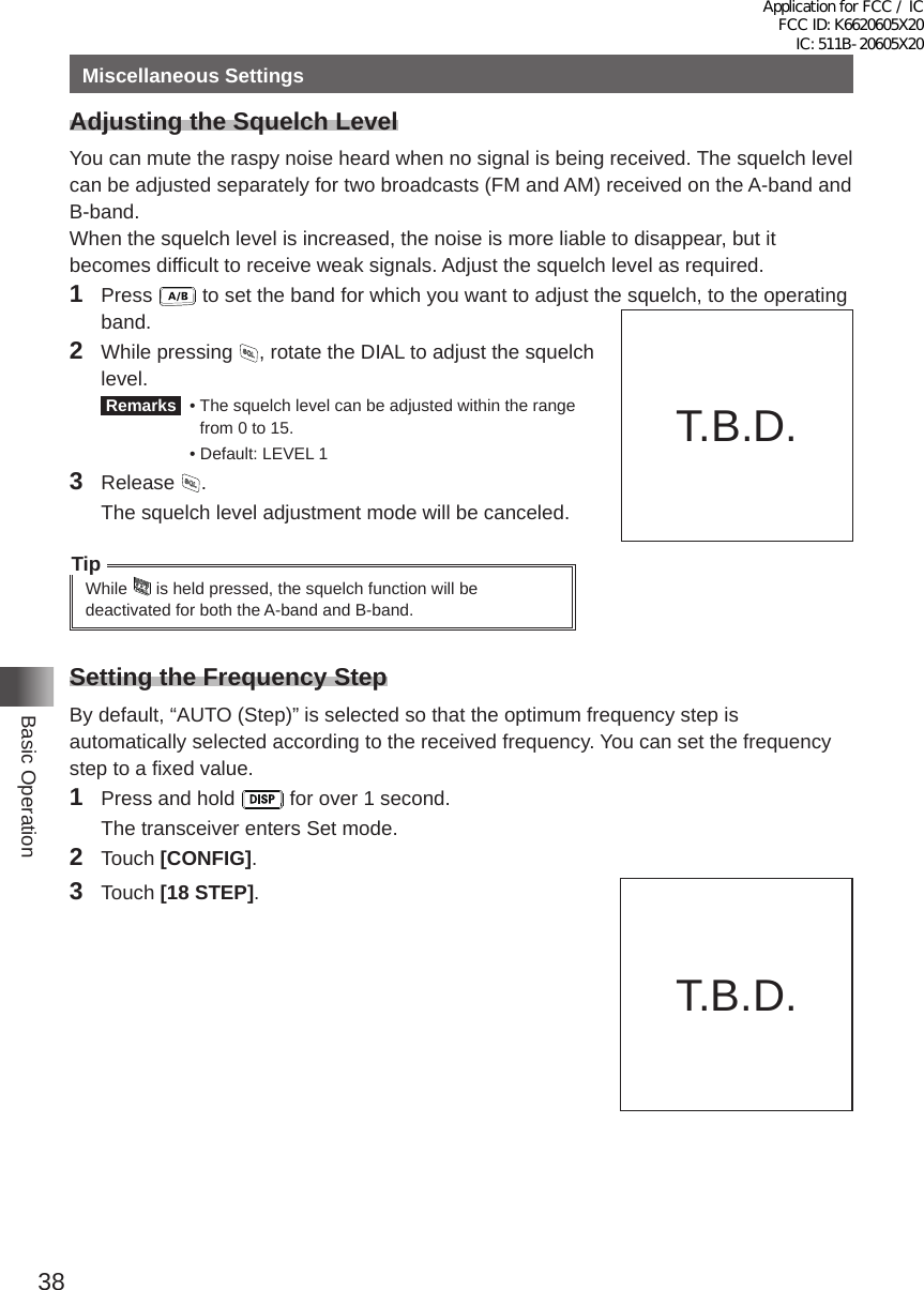 38Basic OperationMiscellaneous SettingsAdjusting the Squelch LevelYou can mute the raspy noise heard when no signal is being received� The squelch level can be adjusted separately for two broadcasts (FM and AM) received on the A-band and B-band�When the squelch level is increased, the noise is more liable to disappear, but it becomes difficult to receive weak signals� Adjust the squelch level as required�1 Press   to set the band for which you want to adjust the squelch, to the operating band�2  While pressing  , rotate the DIAL to adjust the squelch level� Remarks   •  The squelch level can be adjusted within the range from 0 to 15�  •  Default: LEVEL 13 Release  �  The squelch level adjustment mode will be canceled�TipWhile   is held pressed, the squelch function will be deactivated for both the A-band and B-band�Setting the Frequency StepBy default, “AUTO (Step)” is selected so that the optimum frequency step is automatically selected according to the received frequency� You can set the frequency step to a fixed value�1  Press and hold   for over 1 second�  The transceiver enters Set mode�2 Touch [CONFIG]�3 Touch [18 STEP]�T�B�D�T�B�D�Application for FCC / IC FCC ID: K6620605X20 IC: 511B-20605X20