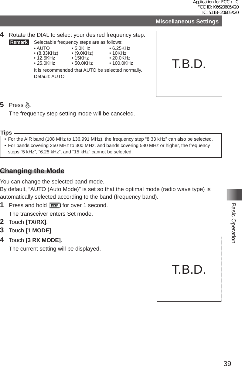 39Basic OperationMiscellaneous Settings4  Rotate the DIAL to select your desired frequency step� Remark   Selectable frequency steps are as follows:• AUTO • 5�0KHz • 6�25KHz• (8�33KHz) • (9�0KHz) • 10KHz• 12�5KHz • 15KHz • 20�0KHz• 25�0KHz • 50�0KHz • 100�0KHz  It is recommended that AUTO be selected normally�   Default: AUTO5 Press  �  The frequency step setting mode will be canceled�Tips• For the AIR band (108 MHz to 136�991 MHz), the frequency step “8�33 kHz” can also be selected�• For bands covering 250 MHz to 300 MHz, and bands covering 580 MHz or higher, the frequency steps “5 kHz”, “6�25 kHz”, and “15 kHz” cannot be selected�Changing the ModeYou can change the selected band mode�By default, “AUTO (Auto Mode)” is set so that the optimal mode (radio wave type) is automatically selected according to the band (frequency band)�1  Press and hold   for over 1 second�  The transceiver enters Set mode�2 Touch [TX/RX]�3 Touch [1 MODE]�4 Touch [3 RX MODE]�  The current setting will be displayed�T�B�D�T�B�D�Application for FCC / IC FCC ID: K6620605X20 IC: 511B-20605X20