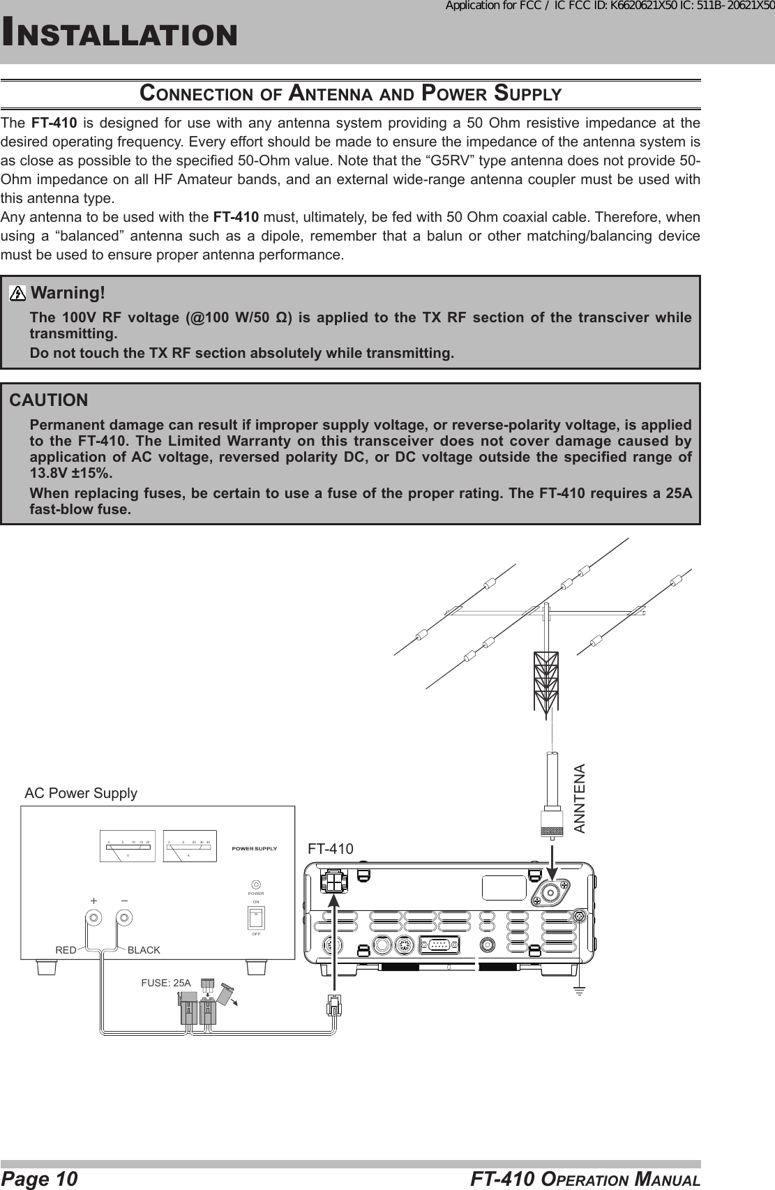 Page 10 FT-410 OperaTiOn ManualinsTallaTiOncoNNectioN of ANteNNA ANd power SupplyThe  FT-410 is designed for use with any antenna system providing a 50 Ohm resistive impedance at the desired operating frequency. Every effort should be made to ensure the impedance of the antenna system is as close as possible to the specied 50-Ohm value. Note that the “G5RV” type antenna does not provide 50-Ohm impedance on all HF Amateur bands, and an external wide-range antenna coupler must be used with this antenna type.Any antenna to be used with the FT-410 must, ultimately, be fed with 50 Ohm coaxial cable. Therefore, when using a “balanced” antenna such as a dipole, remember that a balun or other matching/balancing device must be used to ensure proper antenna performance. Warning!The  100V  RF  voltage  (@100  W/50  Ω)  is  applied  to  the  TX  RF  section  of  the  transciver  while transmitting.Do not touch the TX RF section absolutely while transmitting.CAUTIONPermanent damage can result if improper supply voltage, or reverse-polarity voltage, is applied to the FT-410. The Limited Warranty on this transceiver does not cover damage caused by application  of AC  voltage,  reversed  polarity  DC,  or  DC  voltage  outside  the  specied  range  of 13.8V ±15%. When replacing fuses, be certain to use a fuse of the proper rating. The FT-410 requires a 25A fast-blow fuse.AC Power SupplyFT-410A0 5 20 30 40PO WE RONOF FRED BLACKFUSE: 25AV0 5 10 15 20ANNTENAApplication for FCC / IC FCC ID: K6620621X50 IC: 511B-20621X50