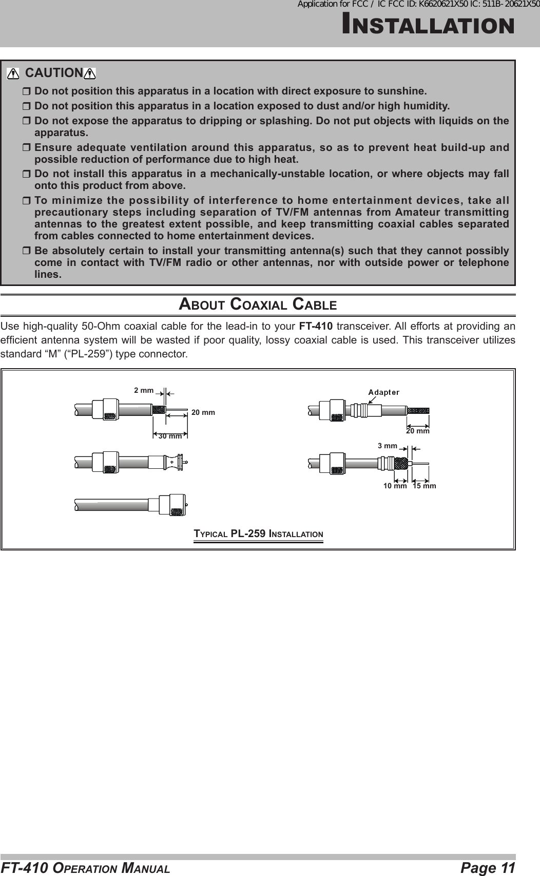 Page 11FT-410 OperaTiOn ManualinsTallaTiOnCAUTION  Do not position this apparatus in a location with direct exposure to sunshine.  Do not position this apparatus in a location exposed to dust and/or high humidity.  Do not expose the apparatus to dripping or splashing. Do not put objects with liquids on the apparatus.  Ensure adequate ventilation around this apparatus, so as to prevent heat build-up and possible reduction of performance due to high heat.  Do not install this apparatus in a mechanically-unstable location, or where objects may fall onto this product from above.  To minimize the possibility of interference to home entertainment devices, take all precautionary steps including separation of TV/FM antennas from Amateur transmitting antennas to the greatest extent possible, and keep transmitting coaxial cables separated from cables connected to home entertainment devices.  Be absolutely certain to install your transmitting antenna(s) such that they cannot possibly come in contact with TV/FM radio or other antennas, nor with outside power or telephone lines.About coAxiAl cAbleUse high-quality 50-Ohm coaxial cable for the lead-in to your FT-410 transceiver. All efforts at providing an efcient antenna system will be wasted if poor quality,  lossy  coaxial  cable is used. This transceiver utilizes standard “M” (“PL-259”) type connector.typicAl pl-259 iNStAllAtioN20 mm20 mm30 mm3 mm10 mm 15 mm2 mmApplication for FCC / IC FCC ID: K6620621X50 IC: 511B-20621X50