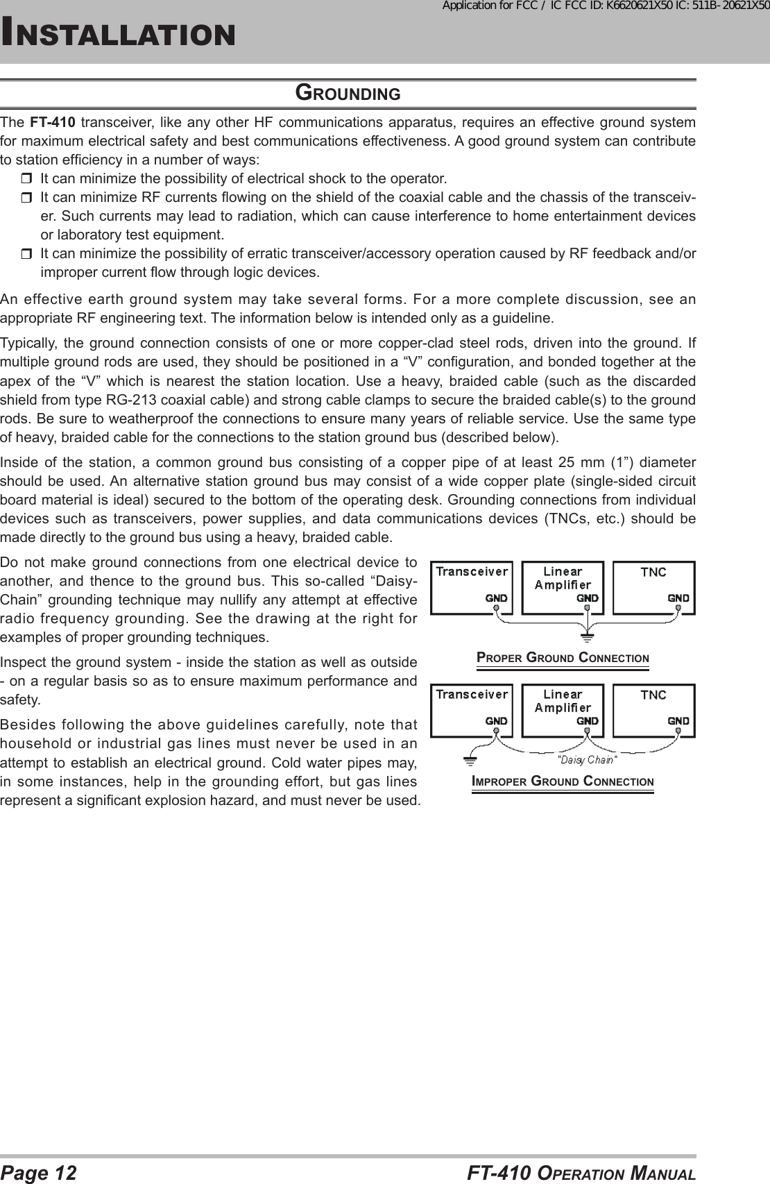 Page 12 FT-410 OperaTiOn ManualGrouNdiNGThe FT-410 transceiver, like any other HF communications apparatus, requires an effective ground system for maximum electrical safety and best communications effectiveness. A good ground system can contribute to station efciency in a number of ways:  It can minimize the possibility of electrical shock to the operator.  It can minimize RF currents owing on the shield of the coaxial cable and the chassis of the transceiv-er. Such currents may lead to radiation, which can cause interference to home entertainment devices or laboratory test equipment.It can minimize the possibility of erratic transceiver/accessory operation caused by RF feedback and/or improper current ow through logic devices.An  effective  earth  ground  system  may  take  several forms.  For  a  more  complete  discussion,  see  an appropriate RF engineering text. The information below is intended only as a guideline.Typically, the  ground  connection consists  of  one or  more  copper-clad steel  rods,  driven  into the  ground.  If multiple ground rods are used, they should be positioned in a “V” conguration, and bonded together at the apex of the “V” which is nearest the station location. Use a heavy, braided cable (such as the discarded shield from type RG-213 coaxial cable) and strong cable clamps to secure the braided cable(s) to the ground rods. Be sure to weatherproof the connections to ensure many years of reliable service. Use the same type of heavy, braided cable for the connections to the station ground bus (described below).Inside  of  the  station,  a  common  ground  bus  consisting  of  a  copper  pipe  of  at  least  25  mm  (1”)  diameter should be used. An alternative station ground bus may consist of a wide copper plate (single-sided circuit board material is ideal) secured to the bottom of the operating desk. Grounding connections from individual devices  such  as  transceivers,  power  supplies,  and  data  communications  devices  (TNCs,  etc.)  should  be made directly to the ground bus using a heavy, braided cable.Do not make ground connections from one electrical device to another, and thence to the ground bus. This so-called “Daisy-Chain” grounding technique may nullify any attempt at effective radio frequency grounding. See the drawing at the right for examples of proper grounding techniques.Inspect the ground system - inside the station as well as outside - on a regular basis so as to ensure maximum performance and safety.Besides following the above guidelines carefully, note that household or industrial gas lines must never be used in an attempt to establish an electrical ground. Cold water pipes may, in some instances, help in the grounding effort, but gas lines represent a signicant explosion hazard, and must never be used.insTallaTiOnproper GrouNd coNNectioNimproper GrouNd coNNectioNApplication for FCC / IC FCC ID: K6620621X50 IC: 511B-20621X50