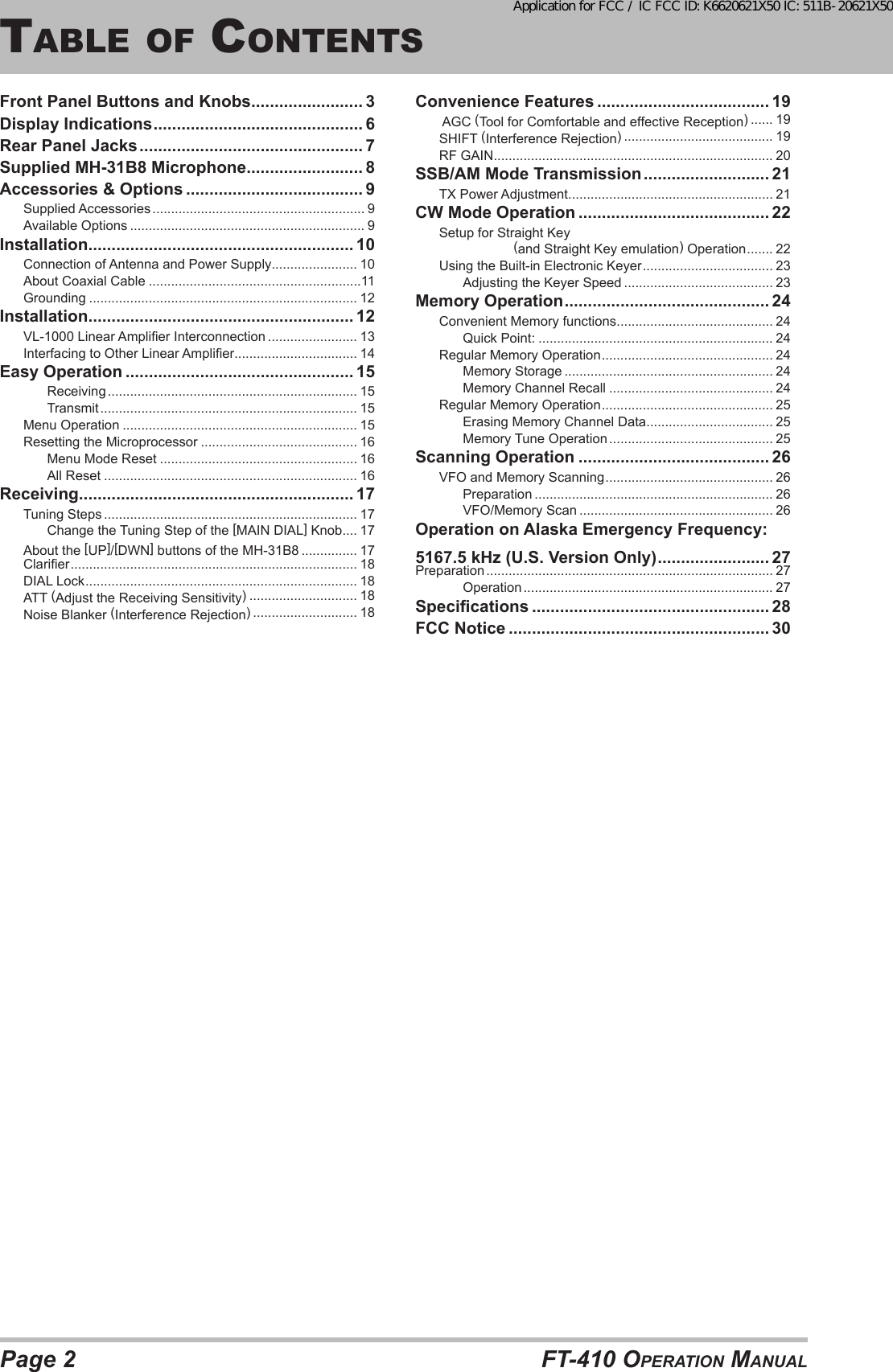 Page 2 FT-410 OperaTiOn ManualTable OF cOnTenTsFront Panel Buttons and Knobs ........................ 3Display Indications ............................................. 6Rear Panel Jacks ................................................ 7Supplied MH-31B8 Microphone ......................... 8Accessories &amp; Options ...................................... 9Supplied Accessories ......................................................... 9Available Options ............................................................... 9Installation ......................................................... 10Connection of Antenna and Power Supply....................... 10About Coaxial Cable .........................................................11Grounding ........................................................................ 12Installation ......................................................... 12VL-1000 Linear Amplier Interconnection ........................ 13Interfacing to Other Linear Amplier ................................. 14Easy Operation ................................................. 15Receiving ................................................................... 15Transmit ..................................................................... 15Menu Operation ............................................................... 15Resetting the Microprocessor .......................................... 16Menu Mode Reset ..................................................... 16All Reset .................................................................... 16Receiving........................................................... 17Tuning Steps .................................................................... 17Change the Tuning Step of the [MAIN DIAL] Knob .... 17About the [UP]/[DWN] buttons of the MH-31B8 ............... 17Clarier ............................................................................. 18DIAL Lock ......................................................................... 18ATT (Adjust the Receiving Sensitivity) ............................. 18Noise Blanker (Interference Rejection) ............................ 18Convenience Features ..................................... 19 AGC (Tool for Comfortable and effective Reception) ...... 19SHIFT (Interference Rejection) ........................................ 19RF GAIN ........................................................................... 20SSB/AM Mode Transmission ........................... 21TX Power Adjustment ....................................................... 21CW Mode Operation ......................................... 22Setup for Straight Key                     (and Straight Key emulation) Operation ....... 22Using the Built-in Electronic Keyer ................................... 23Adjusting the Keyer Speed ........................................ 23Memory Operation ............................................ 24Convenient Memory functions .......................................... 24Quick Point: ............................................................... 24Regular Memory Operation .............................................. 24Memory Storage ........................................................ 24Memory Channel Recall ............................................ 24Regular Memory Operation .............................................. 25Erasing Memory Channel Data .................................. 25Memory Tune Operation ............................................ 25Scanning Operation ......................................... 26VFO and Memory Scanning ............................................. 26Preparation ................................................................ 26VFO/Memory Scan .................................................... 26Operation on Alaska Emergency Frequency: 5167.5 kHz (U.S. Version Only) ........................ 27Preparation ............................................................................. 27Operation ................................................................... 27Specications ................................................... 28FCC Notice ........................................................ 30Application for FCC / IC FCC ID: K6620621X50 IC: 511B-20621X50
