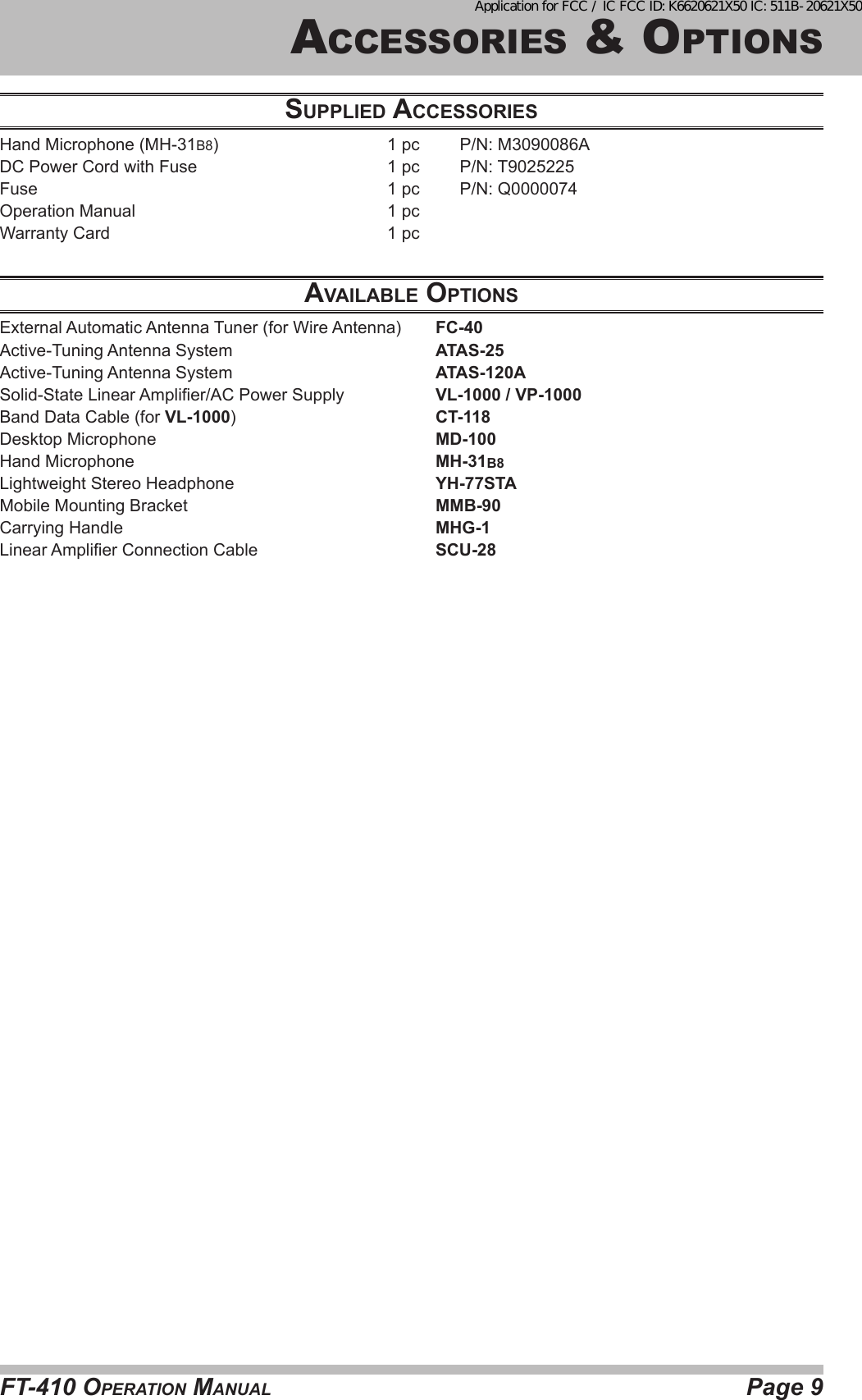 Page 9FT-410 OperaTiOn ManualaccessOries &amp; OpTiOnsSupplied AcceSSorieSHand Microphone (MH-31B8)  1 pc  P/N: M3090086ADC Power Cord with Fuse  1 pc  P/N: T9025225Fuse  1 pc  P/N: Q0000074Operation Manual  1 pcWarranty Card  1 pc AvAilAble optioNSExternal Automatic Antenna Tuner (for Wire Antenna)  FC-40Active-Tuning Antenna System  ATAS-25Active-Tuning Antenna System  ATAS-120ASolid-State Linear Amplier/AC Power Supply  VL-1000 / VP-1000Band Data Cable (for VL-1000)  CT-118Desktop Microphone  MD-100Hand Microphone  MH-31B8Lightweight Stereo Headphone  YH-77STAMobile Mounting Bracket  MMB-90Carrying Handle  MHG-1Linear Amplier Connection Cable  SCU-28Application for FCC / IC FCC ID: K6620621X50 IC: 511B-20621X50