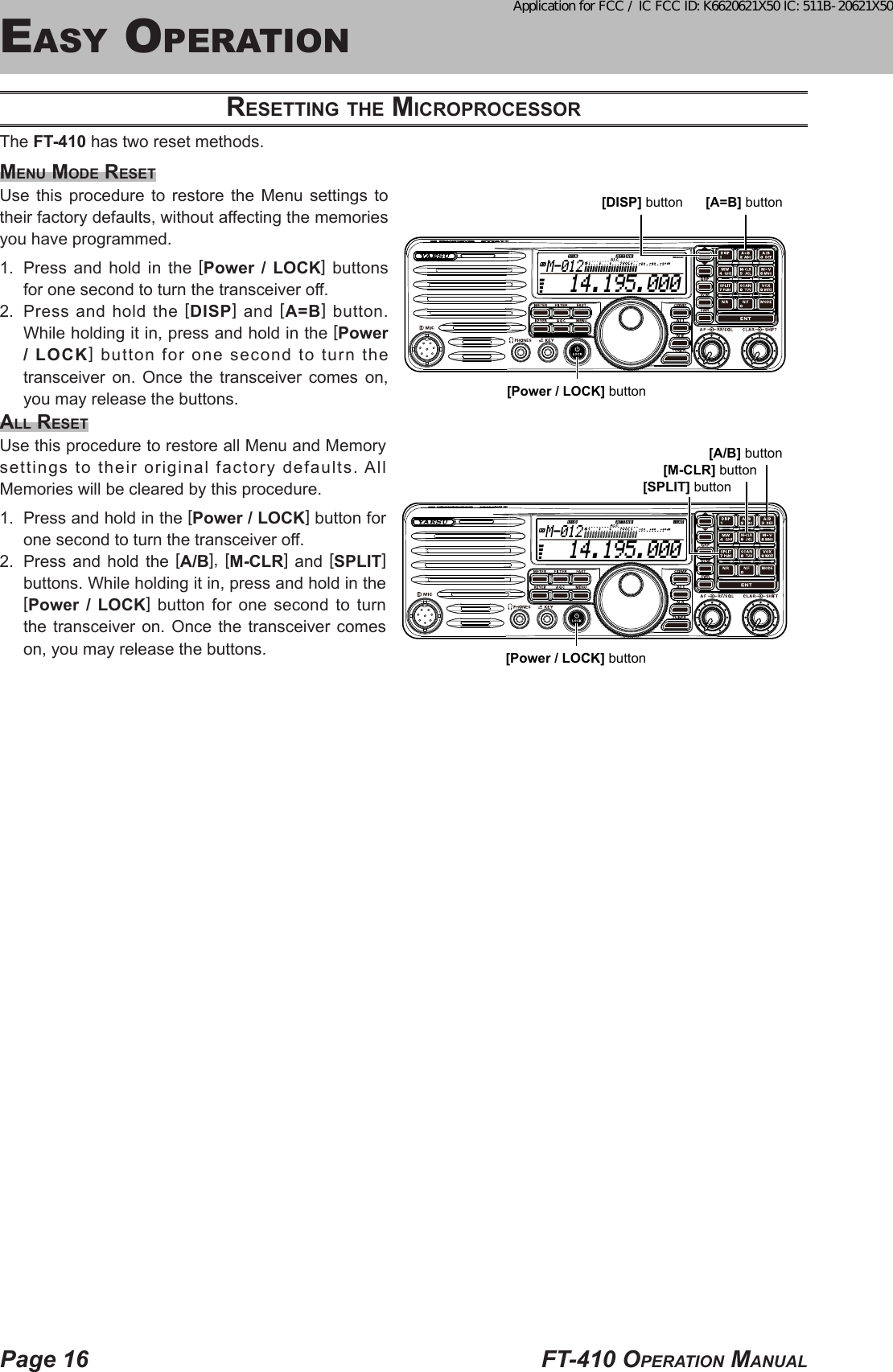 Page 16 FT-410 OperaTiOn Manualeasy OperaTiOnreSettiNG the microproceSSorThe FT-410 has two reset methods.meNu mode reSetUse this procedure to restore the Menu settings to their factory defaults, without affecting the memories you have programmed.1.  Press and hold in the [Power / LOCK] buttons for one second to turn the transceiver off.2.  Press and hold the [DISP] and [A=B] button. While holding it in, press and hold in the [Power / LOCK] button for one second to turn the transceiver on. Once the transceiver comes on, you may release the buttons.All reSetUse this procedure to restore all Menu and Memory settings to their original factory defaults. All Memories will be cleared by this procedure.1.  Press and hold in the [Power / LOCK] button for one second to turn the transceiver off.2.  Press and hold the [A/B], [M-CLR] and [SPLIT] buttons. While holding it in, press and hold in the [Power / LOCK] button for one second to turn the transceiver on. Once the transceiver comes on, you may release the buttons.  14.195.000M-012[Power / LOCK] button[SPLIT] button[A/B] button[M-CLR] button  14.195.000M-012[Power / LOCK] button[DISP] button [A=B] buttonApplication for FCC / IC FCC ID: K6620621X50 IC: 511B-20621X50