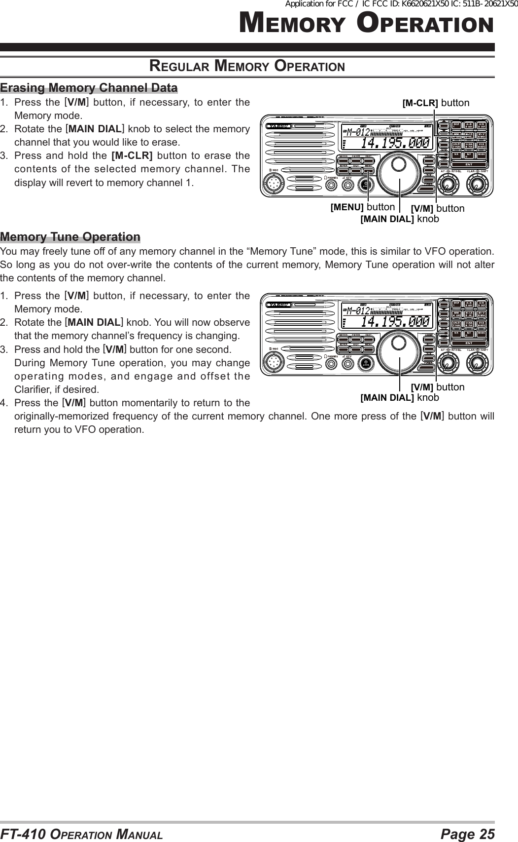 Page 25FT-410 OperaTiOn ManualMeMOry OperaTiOnreGulAr memory operAtioNErasing Memory Channel Data1.  Press the [V/M] button, if necessary, to enter the Memory mode.2.  Rotate the [MAIN DIAL] knob to select the memory channel that you would like to erase.3.  Press and hold the [M-CLR] button to erase the contents of the selected memory channel. The display will revert to memory channel 1.Memory Tune OperationYou may freely tune off of any memory channel in the “Memory Tune” mode, this is similar to VFO operation. So long as you do not over-write the contents of the current memory, Memory Tune operation will not alter the contents of the memory channel.1.  Press the [V/M] button, if necessary, to enter the Memory mode.2.  Rotate the [MAIN DIAL] knob. You will now observe that the memory channel’s frequency is changing.3.  Press and hold the [V/M] button for one second.   During Memory Tune operation, you may change operating modes, and engage and offset the Clarier, if desired.4.  Press the [V/M] button momentarily to return to the originally-memorized frequency of the current memory channel. One more press of the [V/M] button will return you to VFO operation.  14.195.000M-012[MAIN DIAL] knob[MENU] button [V/M] button[M-CLR] button  14.195.000M-012[MAIN DIAL] knob[V/M] buttonApplication for FCC / IC FCC ID: K6620621X50 IC: 511B-20621X50