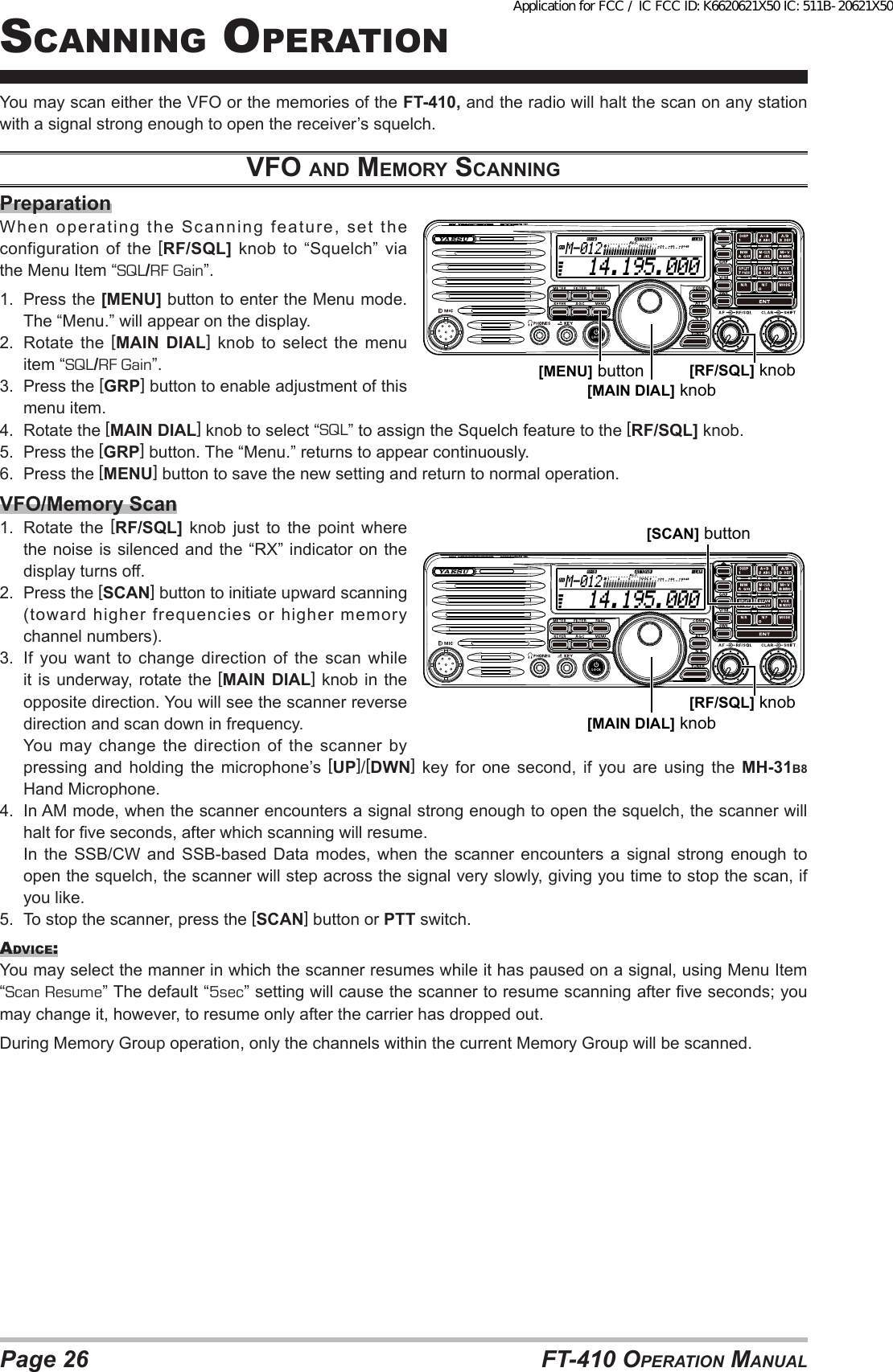 Page 26 FT-410 OperaTiOn Manualscanning OperaTiOnYou may scan either the VFO or the memories of the FT-410, and the radio will halt the scan on any station with a signal strong enough to open the receiver’s squelch.vfo ANd memory ScANNiNGPreparationWhen operating the Scanning feature, set the configuration of the [RF/SQL] knob to “Squelch” via the Menu Item “SQL/RF Gain”.1.  Press the [MENU] button to enter the Menu mode. The “Menu.” will appear on the display.2.  Rotate the [MAIN DIAL] knob to select the menu item “SQL/RF Gain”.3.  Press the [GRP] button to enable adjustment of this menu item.4.  Rotate the [MAIN DIAL] knob to select “SQL” to assign the Squelch feature to the [RF/SQL] knob.5.  Press the [GRP] button. The “Menu.” returns to appear continuously.6.  Press the [MENU] button to save the new setting and return to normal operation.VFO/Memory Scan1.  Rotate the [RF/SQL] knob just to the point where the noise is silenced and the “RX” indicator on the display turns off.2.  Press the [SCAN] button to initiate upward scanning (toward higher frequencies or higher memory channel numbers).3.  If  you  want  to  change  direction  of  the  scan  while it is underway, rotate the [MAIN DIAL] knob in the opposite direction. You will see the scanner reverse direction and scan down in frequency.  You may change the direction of the scanner by pressing and holding the microphone’s [UP]/[DWN] key for one second, if you are using the MH-31B8 Hand Microphone.4.  In AM mode, when the scanner encounters a signal strong enough to open the squelch, the scanner will halt for ve seconds, after which scanning will resume.  In  the  SSB/CW  and  SSB-based  Data  modes,  when  the  scanner  encounters  a signal  strong enough  to open the squelch, the scanner will step across the signal very slowly, giving you time to stop the scan, if you like.5.  To stop the scanner, press the [SCAN] button or PTT switch.advice:You may select the manner in which the scanner resumes while it has paused on a signal, using Menu Item “Scan Resume” The default “5sec” setting will cause the scanner to resume scanning after ve seconds; you may change it, however, to resume only after the carrier has dropped out.During Memory Group operation, only the channels within the current Memory Group will be scanned.  14.195.000M-012[MAIN DIAL] knob[MENU] button [RF/SQL] knob  14.195.000M-012[MAIN DIAL] knob[RF/SQL] knob[SCAN] buttonApplication for FCC / IC FCC ID: K6620621X50 IC: 511B-20621X50