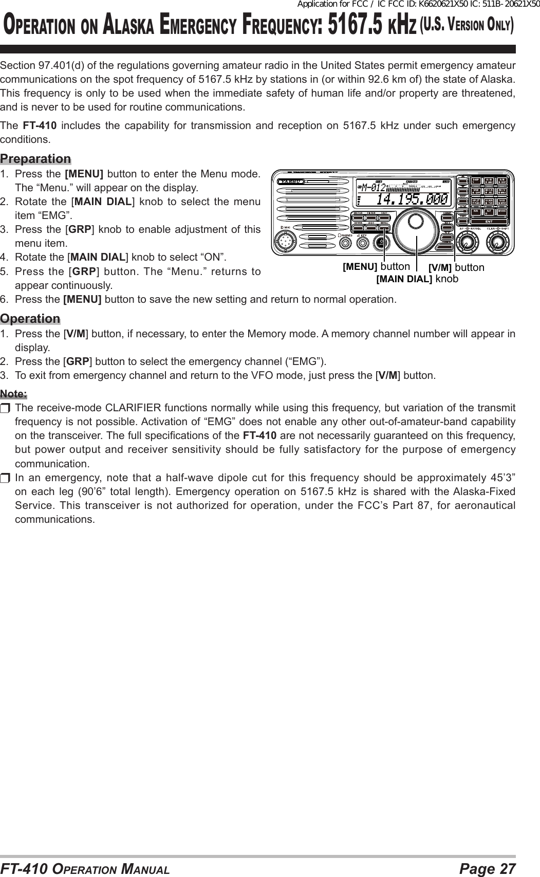 Page 27FT-410 OperaTiOn ManualOperaTiOn On alasKa eMergency Frequency: 5167.5 KHz (u.s. versiOn Only)Section 97.401(d) of the regulations governing amateur radio in the United States permit emergency amateur communications on the spot frequency of 5167.5 kHz by stations in (or within 92.6 km of) the state of Alaska. This frequency is only to be used when the immediate safety of human life and/or property are threatened, and is never to be used for routine communications.The  FT-410 includes the capability for transmission and reception on 5167.5 kHz under such emergency conditions.Preparation1.  Press the [MENU] button to enter the Menu mode. The “Menu.” will appear on the display.2.  Rotate the [MAIN DIAL] knob to select the menu item “EMG”.3.  Press the [GRP] knob to enable adjustment of this menu item.4.  Rotate the [MAIN DIAL] knob to select “ON”.5.  Press the [GRP] button. The “Menu.” returns to appear continuously.6.  Press the [MENU] button to save the new setting and return to normal operation.Operation1.  Press the [V/M] button, if necessary, to enter the Memory mode. A memory channel number will appear in display.2.  Press the [GRP] button to select the emergency channel (“EMG”).3.  To exit from emergency channel and return to the VFO mode, just press the [V/M] button.Note:  The receive-mode CLARIFIER functions normally while using this frequency, but variation of the transmit frequency is not possible. Activation of “EMG” does not enable any other out-of-amateur-band capability on the transceiver. The full specications of the FT-410 are not necessarily guaranteed on this frequency, but power output and receiver sensitivity should be fully satisfactory for the purpose of emergency communication.  In  an  emergency,  note  that  a  half-wave dipole  cut  for  this frequency  should  be  approximately  45’3” on  each  leg  (90’6”  total  length).  Emergency  operation  on  5167.5  kHz  is  shared  with  the Alaska-Fixed Service. This  transceiver  is  not  authorized  for  operation,  under  the  FCC’s  Part  87,  for  aeronautical communications.  14.195.000M-012[MAIN DIAL] knob[V/M] button[MENU] buttonApplication for FCC / IC FCC ID: K6620621X50 IC: 511B-20621X50