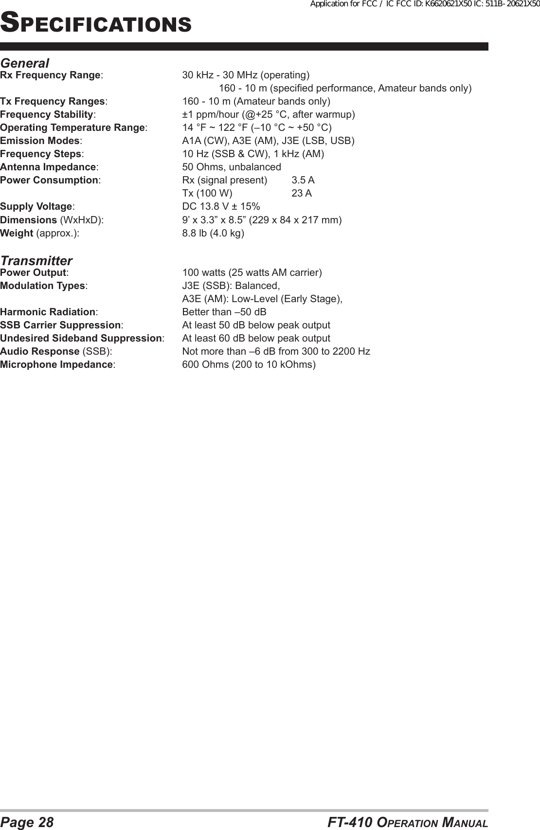 Page 28 FT-410 OperaTiOn ManualGeneralRx Frequency Range:      30 kHz - 30 MHz (operating)            160 - 10 m (specied performance, Amateur bands only)Tx Frequency Ranges:     160 - 10 m (Amateur bands only)Frequency Stability:      ±1 ppm/hour (@+25 °C, after warmup)Operating Temperature Range:  14 °F ~ 122 °F (–10 °C ~ +50 °C)Emission Modes:      A1A (CW), A3E (AM), J3E (LSB, USB)Frequency Steps:      10 Hz (SSB &amp; CW), 1 kHz (AM)Antenna Impedance:       50 Ohms, unbalancedPower Consumption:      Rx (signal present)  3.5 A     Tx (100 W)  23 ASupply Voltage:       DC 13.8 V ± 15%Dimensions (WxHxD):      9’ x 3.3” x 8.5” (229 x 84 x 217 mm)Weight (approx.):       8.8 lb (4.0 kg)TransmitterPower Output:       100 watts (25 watts AM carrier)Modulation Types:      J3E (SSB): Balanced,     A3E (AM): Low-Level (Early Stage),Harmonic Radiation:       Better than –50 dBSSB Carrier Suppression:     At least 50 dB below peak outputUndesired Sideband Suppression:  At least 60 dB below peak outputAudio Response (SSB):    Not more than –6 dB from 300 to 2200 HzMicrophone Impedance:    600 Ohms (200 to 10 kOhms)speciFicaTiOnsApplication for FCC / IC FCC ID: K6620621X50 IC: 511B-20621X50